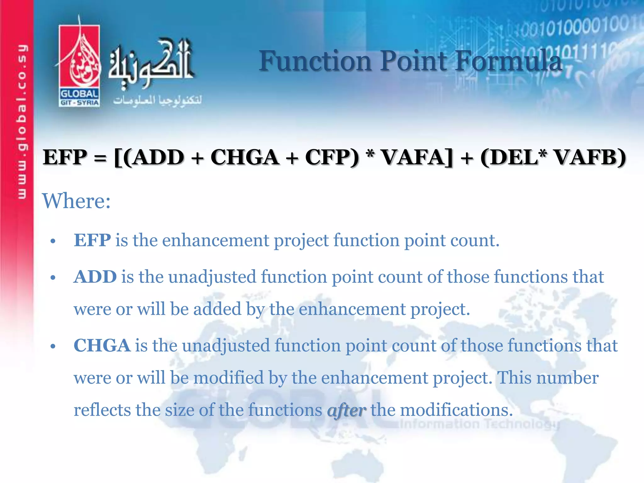 Function Point Formula
EFP = [(ADD + CHGA + CFP) * VAFA] + (DEL* VAFB)
Where:
• EFP is the enhancement project function point count.
• ADD is the unadjusted function point count of those functions that
were or will be added by the enhancement project.
• CHGA is the unadjusted function point count of those functions that
were or will be modified by the enhancement project. This number
reflects the size of the functions after the modifications.
 