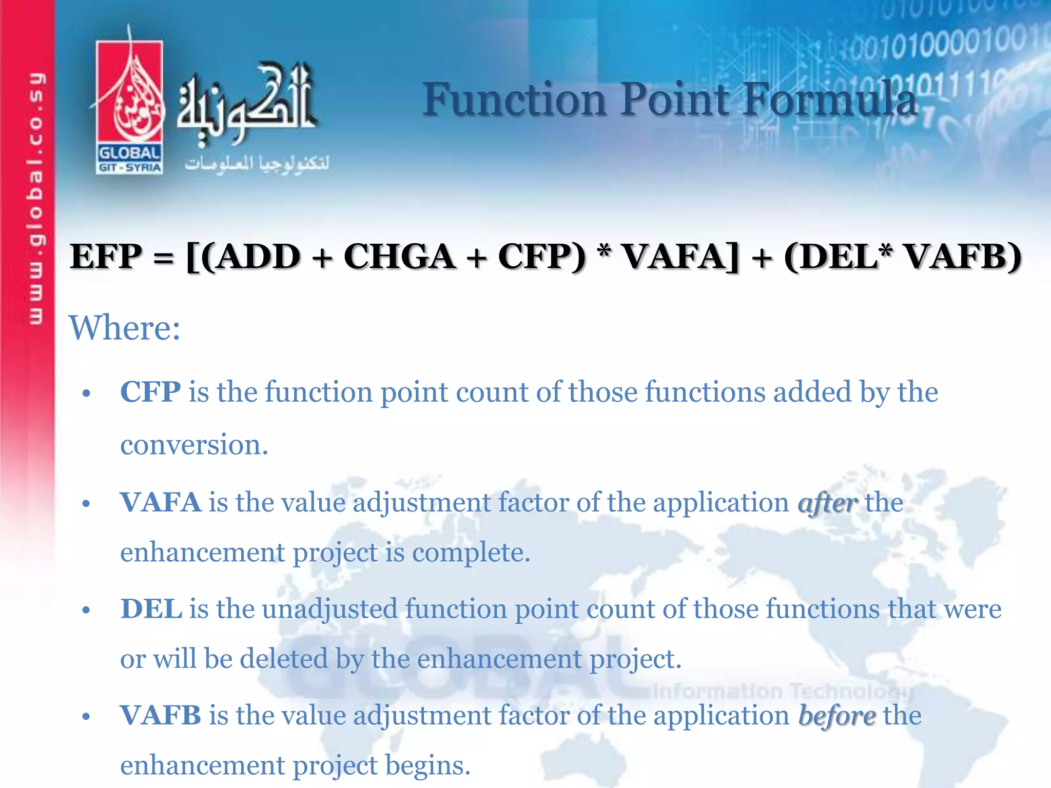 Function Point Formula
EFP = [(ADD + CHGA + CFP) * VAFA] + (DEL* VAFB)
Where:
• CFP is the function point count of those functions added by the
conversion.
• VAFA is the value adjustment factor of the application after the
enhancement project is complete.
• DEL is the unadjusted function point count of those functions that were
or will be deleted by the enhancement project.
• VAFB is the value adjustment factor of the application before the
enhancement project begins.
 