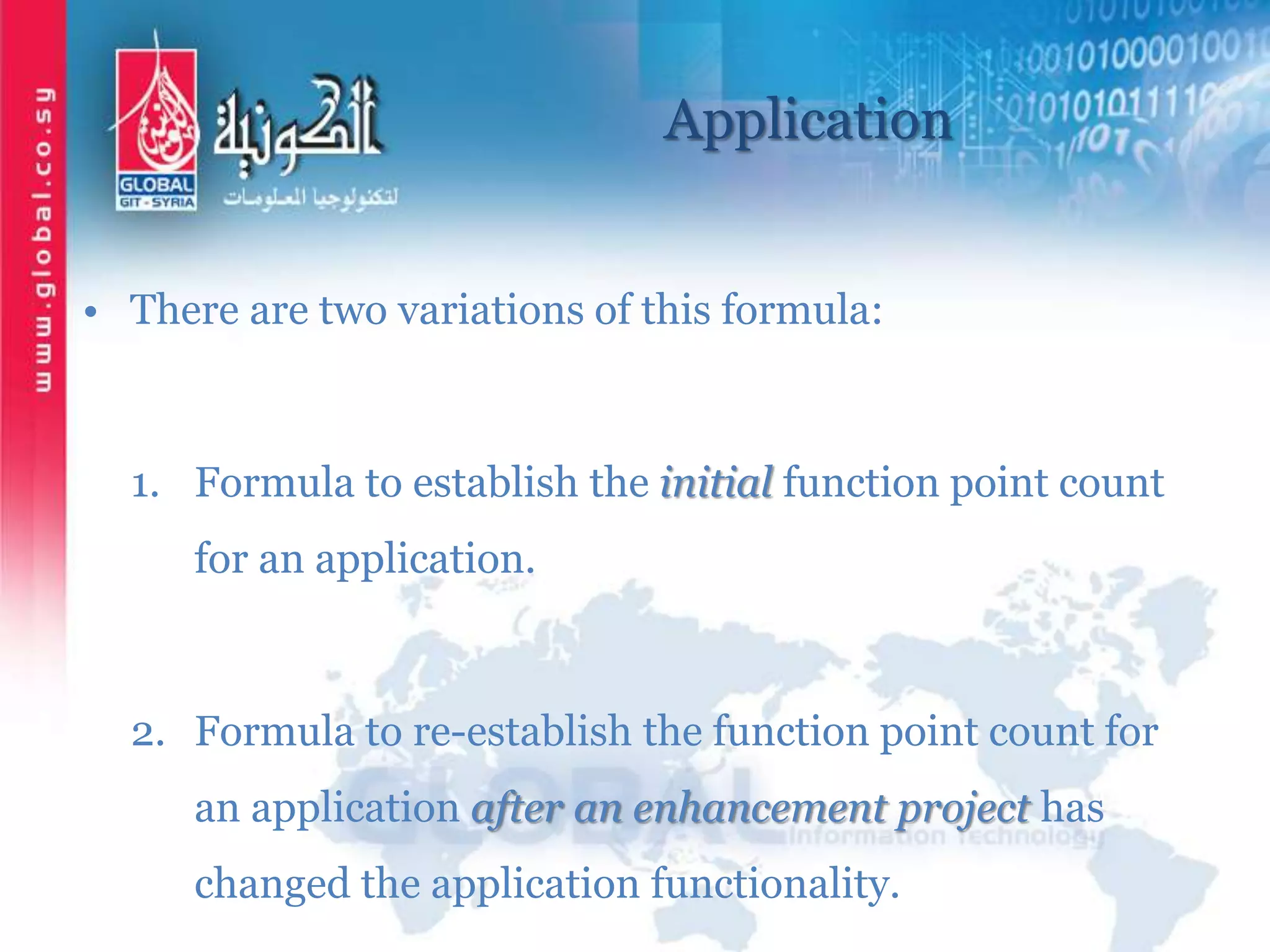 Application
• There are two variations of this formula:
1. Formula to establish the initial function point count
for an application.
2. Formula to re-establish the function point count for
an application after an enhancement project has
changed the application functionality.
 