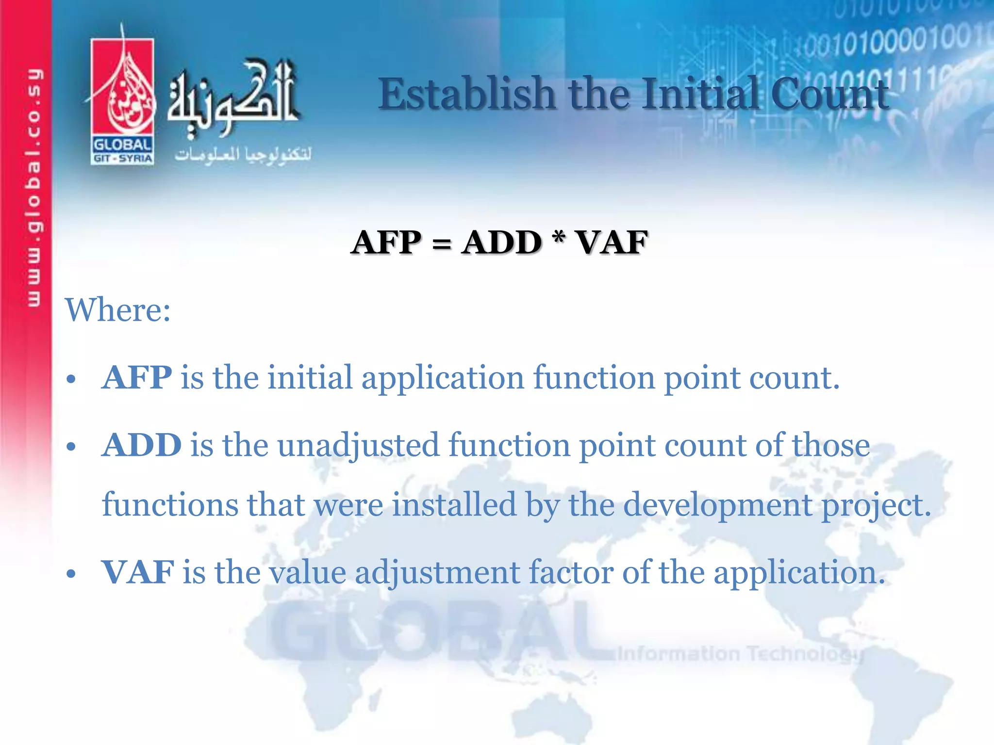 Establish the Initial Count
AFP = ADD * VAF
Where:
• AFP is the initial application function point count.
• ADD is the unadjusted function point count of those
functions that were installed by the development project.
• VAF is the value adjustment factor of the application.
 