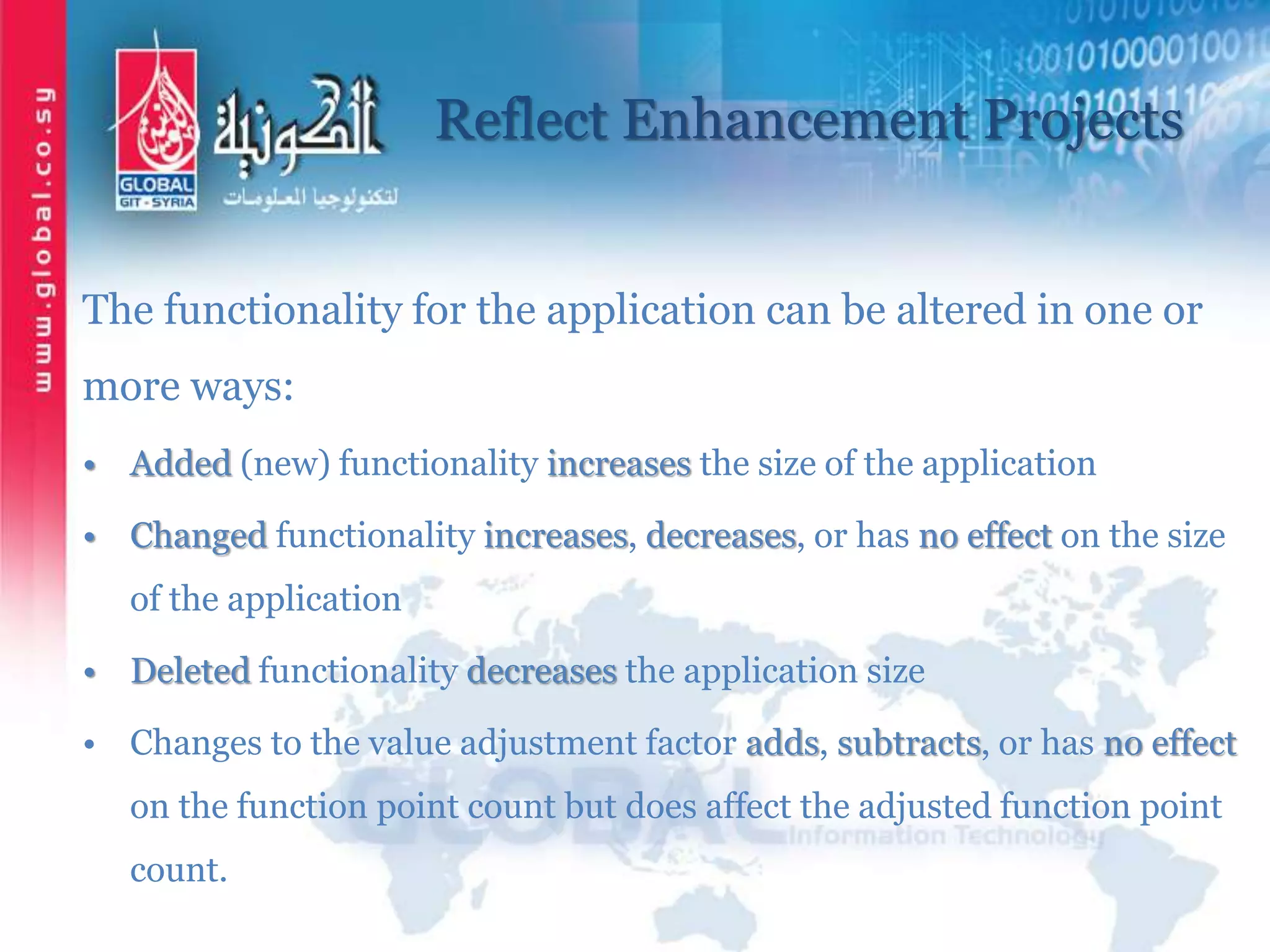 Reflect Enhancement Projects
The functionality for the application can be altered in one or
more ways:
• Added (new) functionality increases the size of the application
• Changed functionality increases, decreases, or has no effect on the size
of the application
• Deleted functionality decreases the application size
• Changes to the value adjustment factor adds, subtracts, or has no effect
on the function point count but does affect the adjusted function point
count.
 