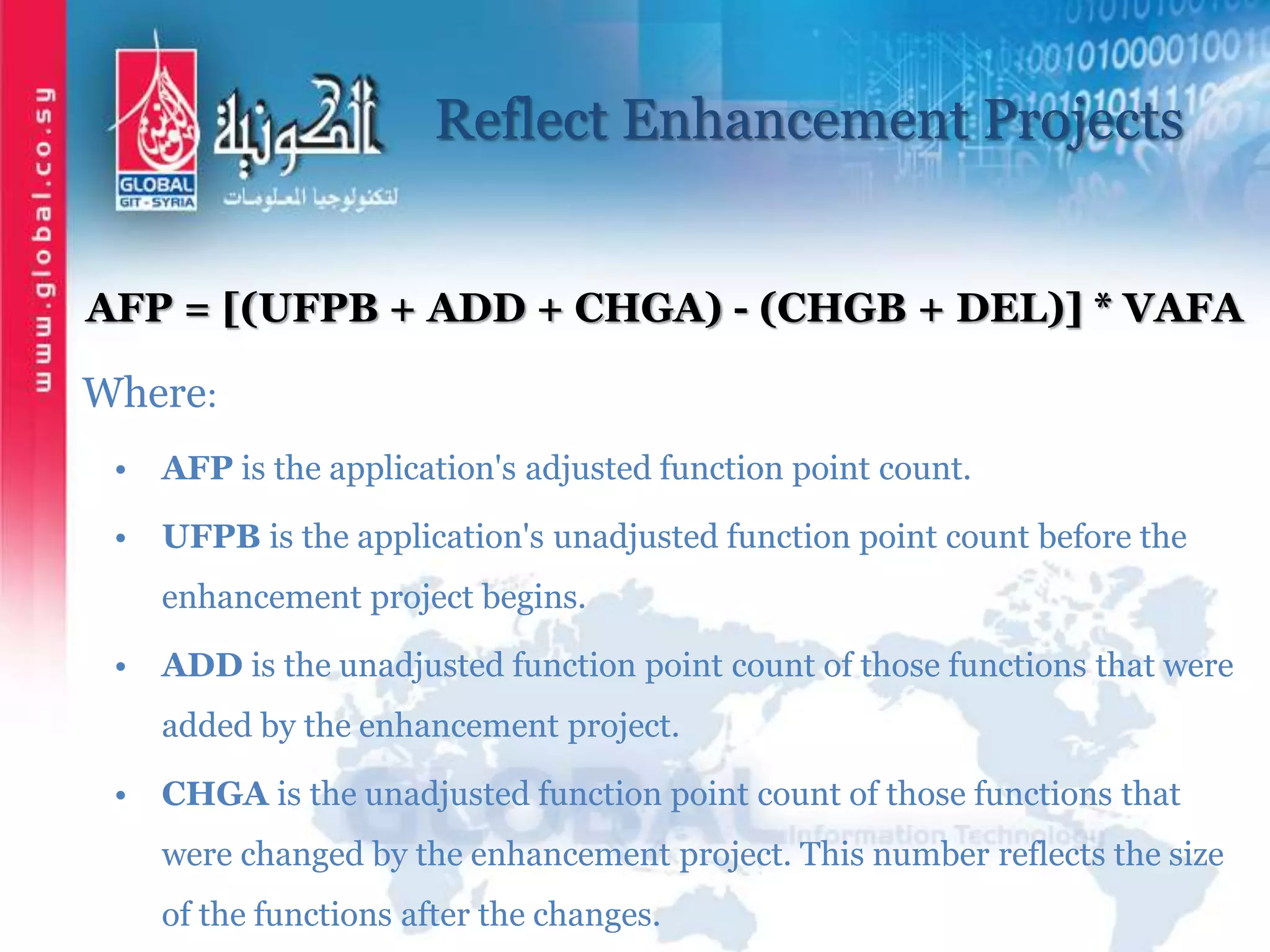 Reflect Enhancement Projects
AFP = [(UFPB + ADD + CHGA) - (CHGB + DEL)] * VAFA
Where:
• AFP is the application's adjusted function point count.
• UFPB is the application's unadjusted function point count before the
enhancement project begins.
• ADD is the unadjusted function point count of those functions that were
added by the enhancement project.
• CHGA is the unadjusted function point count of those functions that
were changed by the enhancement project. This number reflects the size
of the functions after the changes.
 