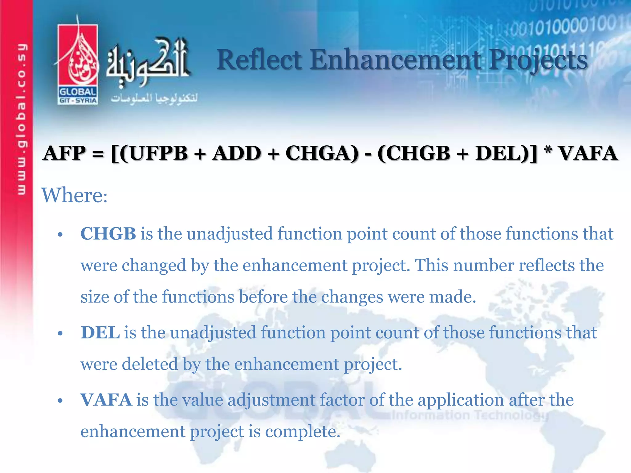 Reflect Enhancement Projects
AFP = [(UFPB + ADD + CHGA) - (CHGB + DEL)] * VAFA
Where:
• CHGB is the unadjusted function point count of those functions that
were changed by the enhancement project. This number reflects the
size of the functions before the changes were made.
• DEL is the unadjusted function point count of those functions that
were deleted by the enhancement project.
• VAFA is the value adjustment factor of the application after the
enhancement project is complete.
 