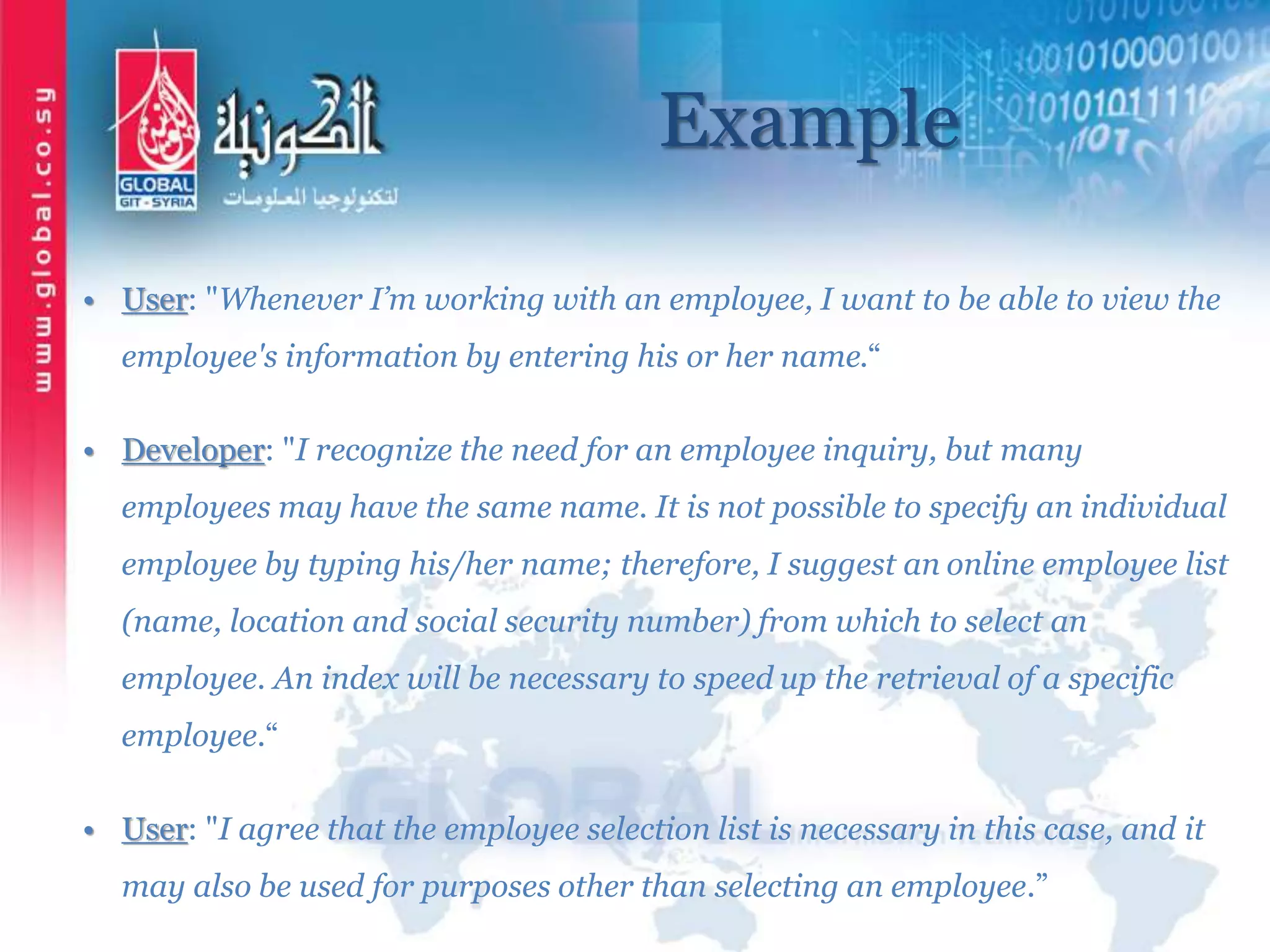 Example
• User: "Whenever I’m working with an employee, I want to be able to view the
employee's information by entering his or her name.“
• Developer: "I recognize the need for an employee inquiry, but many
employees may have the same name. It is not possible to specify an individual
employee by typing his/her name; therefore, I suggest an online employee list
(name, location and social security number) from which to select an
employee. An index will be necessary to speed up the retrieval of a specific
employee.“
• User: "I agree that the employee selection list is necessary in this case, and it
may also be used for purposes other than selecting an employee.”
 