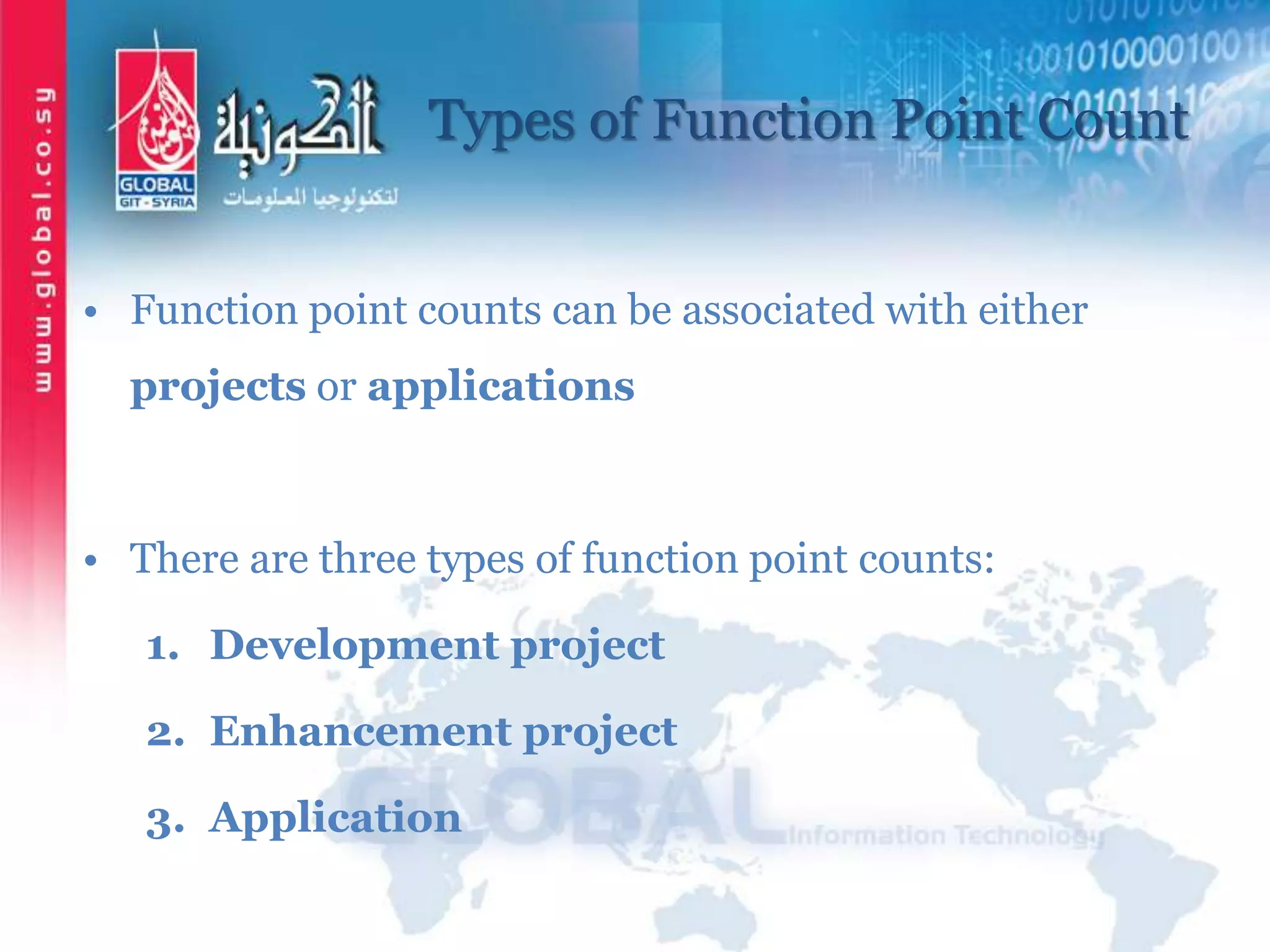 Types of Function Point Count
• Function point counts can be associated with either
projects or applications
• There are three types of function point counts:
1. Development project
2. Enhancement project
3. Application
 