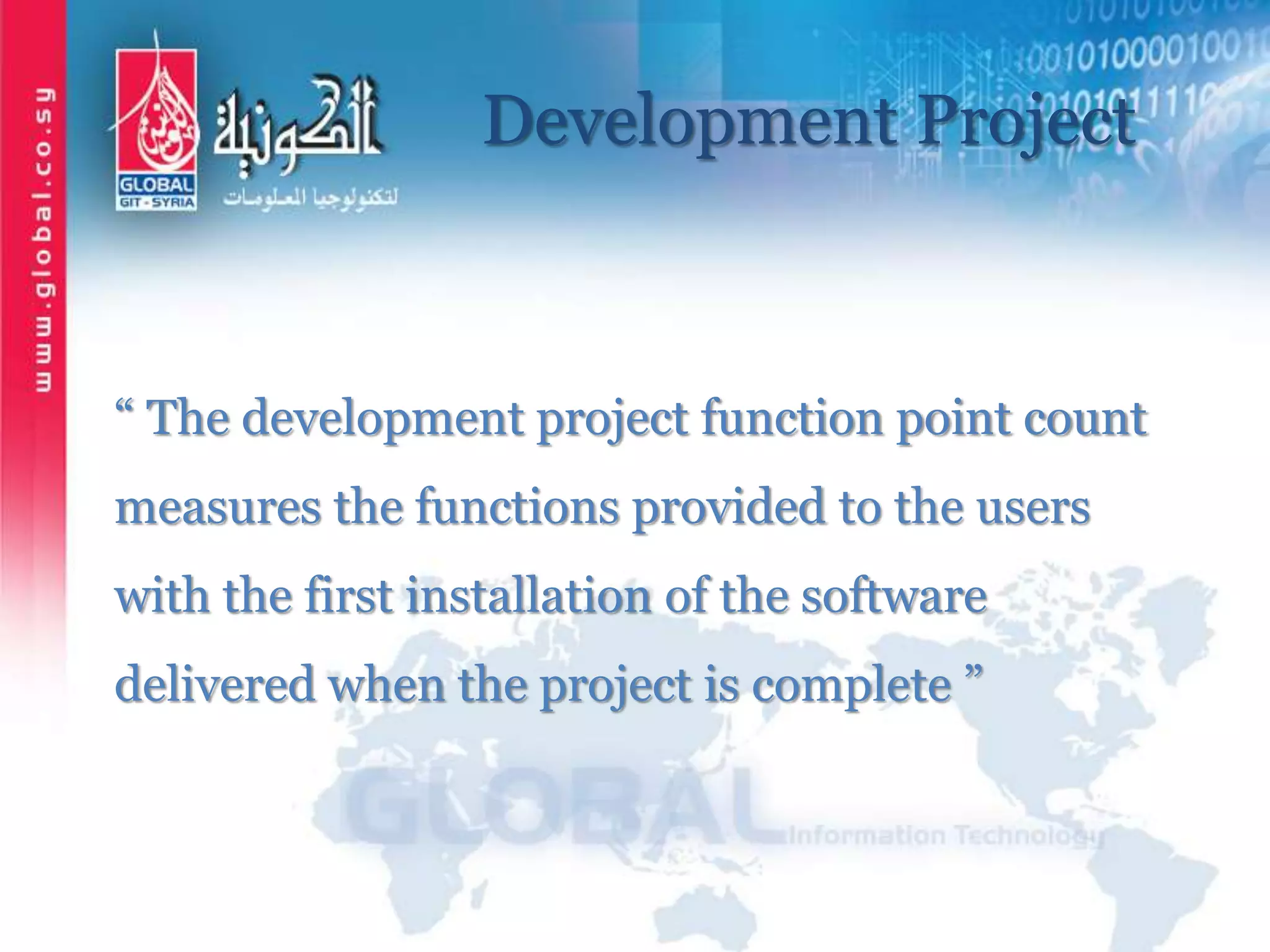 Development Project
“ The development project function point count
measures the functions provided to the users
with the first installation of the software
delivered when the project is complete ”
 