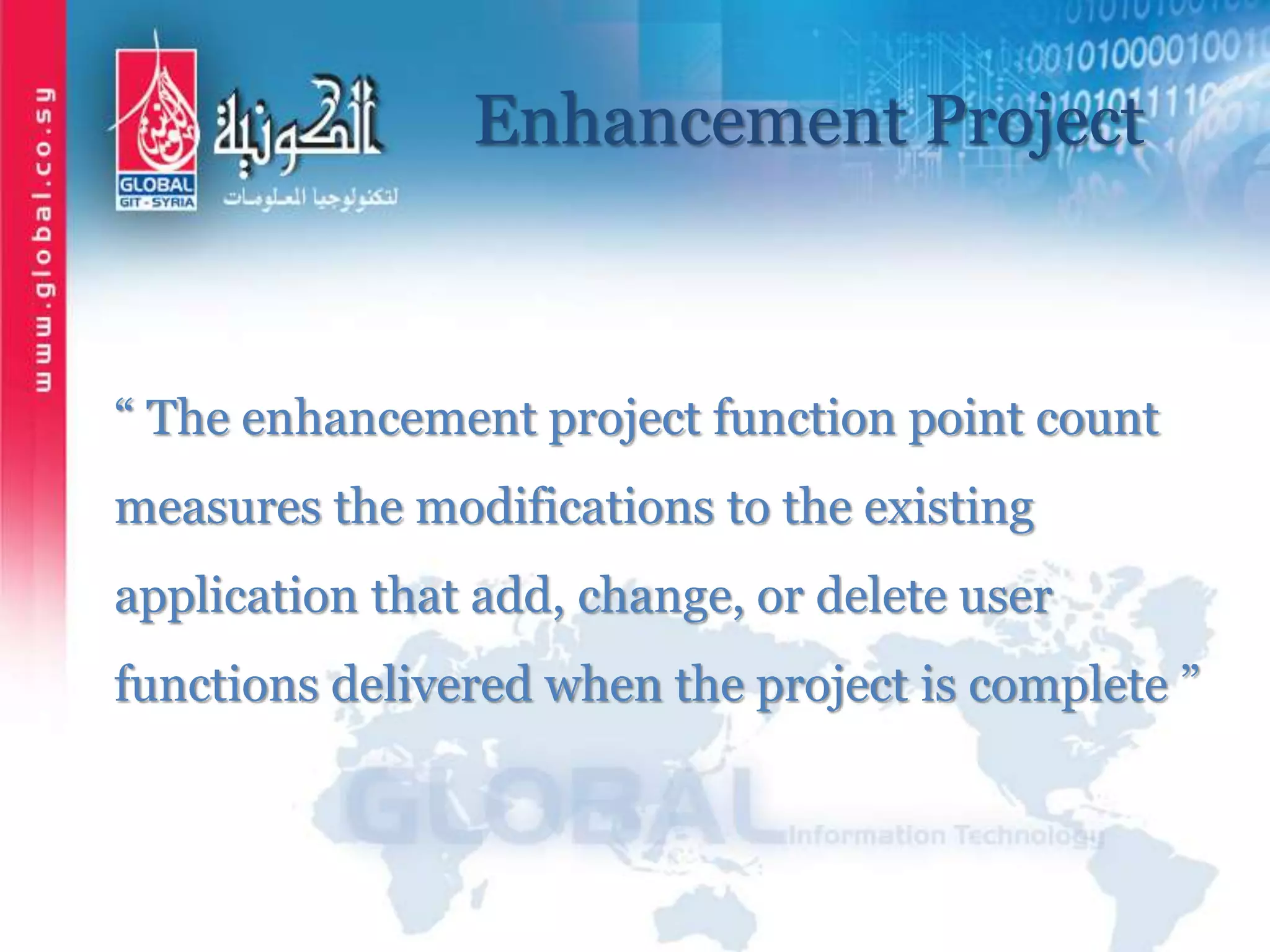 Enhancement Project
“ The enhancement project function point count
measures the modifications to the existing
application that add, change, or delete user
functions delivered when the project is complete ”
 