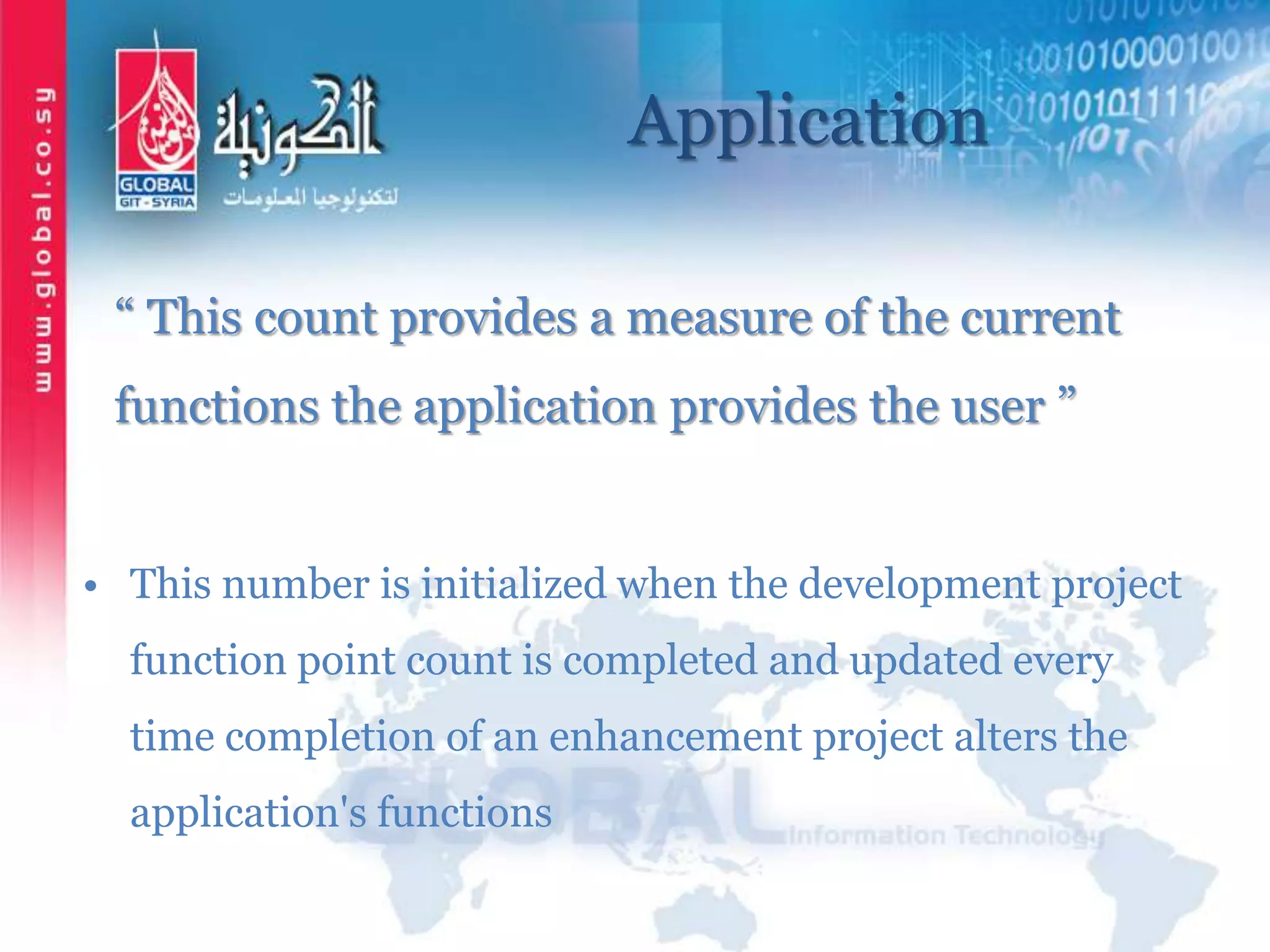 Application
“ This count provides a measure of the current
functions the application provides the user ”
• This number is initialized when the development project
function point count is completed and updated every
time completion of an enhancement project alters the
application's functions
 