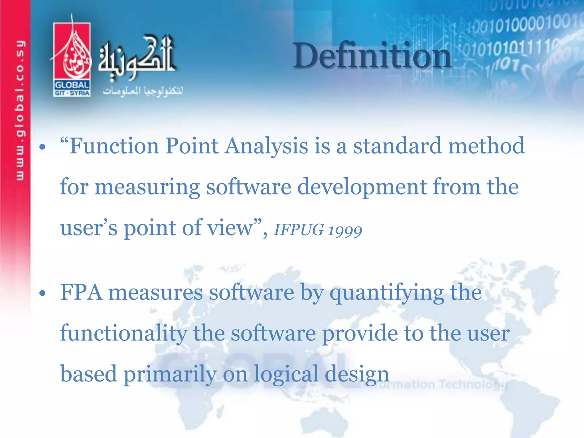 Definition
• “Function Point Analysis is a standard method
for measuring software development from the
user’s point of view”, IFPUG 1999
• FPA measures software by quantifying the
functionality the software provide to the user
based primarily on logical design
 