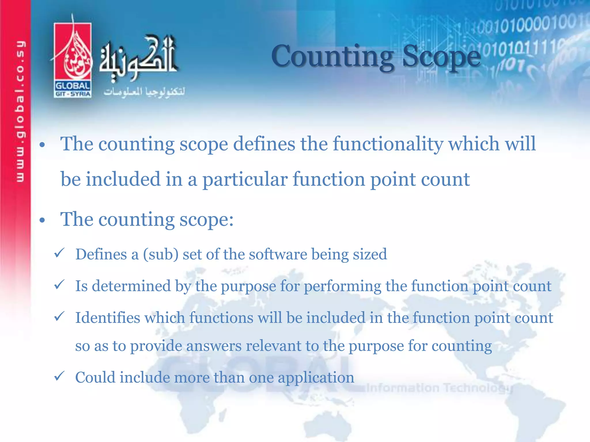 Counting Scope
• The counting scope defines the functionality which will
be included in a particular function point count
• The counting scope:
 Defines a (sub) set of the software being sized
 Is determined by the purpose for performing the function point count
 Identifies which functions will be included in the function point count
so as to provide answers relevant to the purpose for counting
 Could include more than one application
 