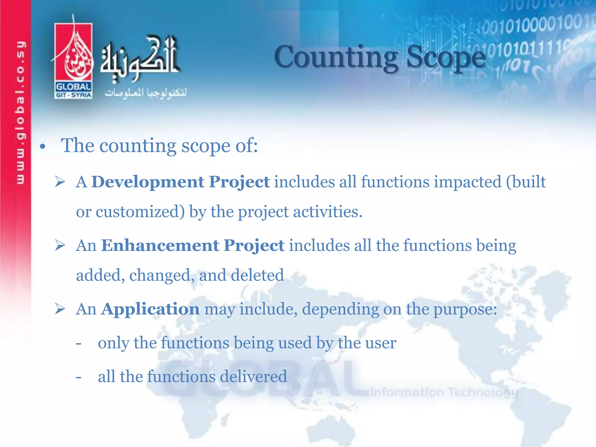 Counting Scope
• The counting scope of:
 A Development Project includes all functions impacted (built
or customized) by the project activities.
 An Enhancement Project includes all the functions being
added, changed, and deleted
 An Application may include, depending on the purpose:
- only the functions being used by the user
- all the functions delivered
 