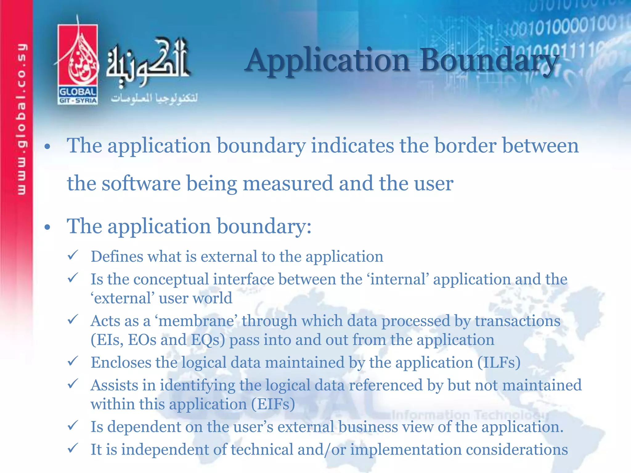 Application Boundary
• The application boundary indicates the border between
the software being measured and the user
• The application boundary:
 Defines what is external to the application
 Is the conceptual interface between the ‘internal’ application and the
‘external’ user world
 Acts as a ‘membrane’ through which data processed by transactions
(EIs, EOs and EQs) pass into and out from the application
 Encloses the logical data maintained by the application (ILFs)
 Assists in identifying the logical data referenced by but not maintained
within this application (EIFs)
 Is dependent on the user’s external business view of the application.
 It is independent of technical and/or implementation considerations
 