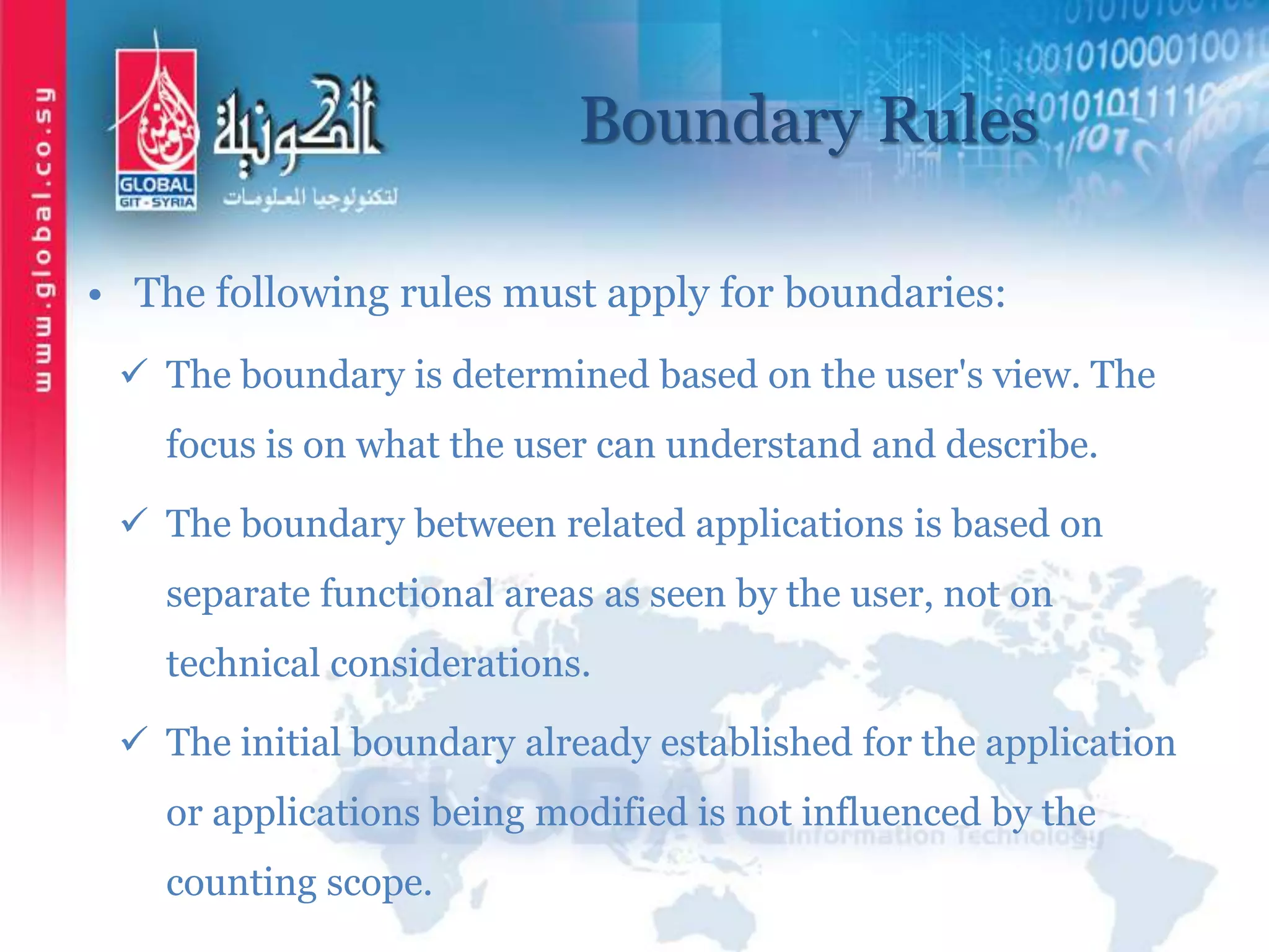 Boundary Rules
• The following rules must apply for boundaries:
 The boundary is determined based on the user's view. The
focus is on what the user can understand and describe.
 The boundary between related applications is based on
separate functional areas as seen by the user, not on
technical considerations.
 The initial boundary already established for the application
or applications being modified is not influenced by the
counting scope.
 