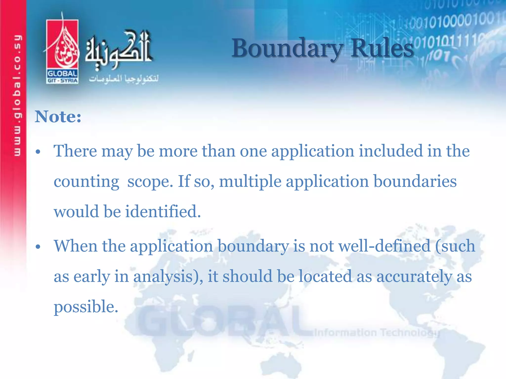 Boundary Rules
Note:
• There may be more than one application included in the
counting scope. If so, multiple application boundaries
would be identified.
• When the application boundary is not well-defined (such
as early in analysis), it should be located as accurately as
possible.
 