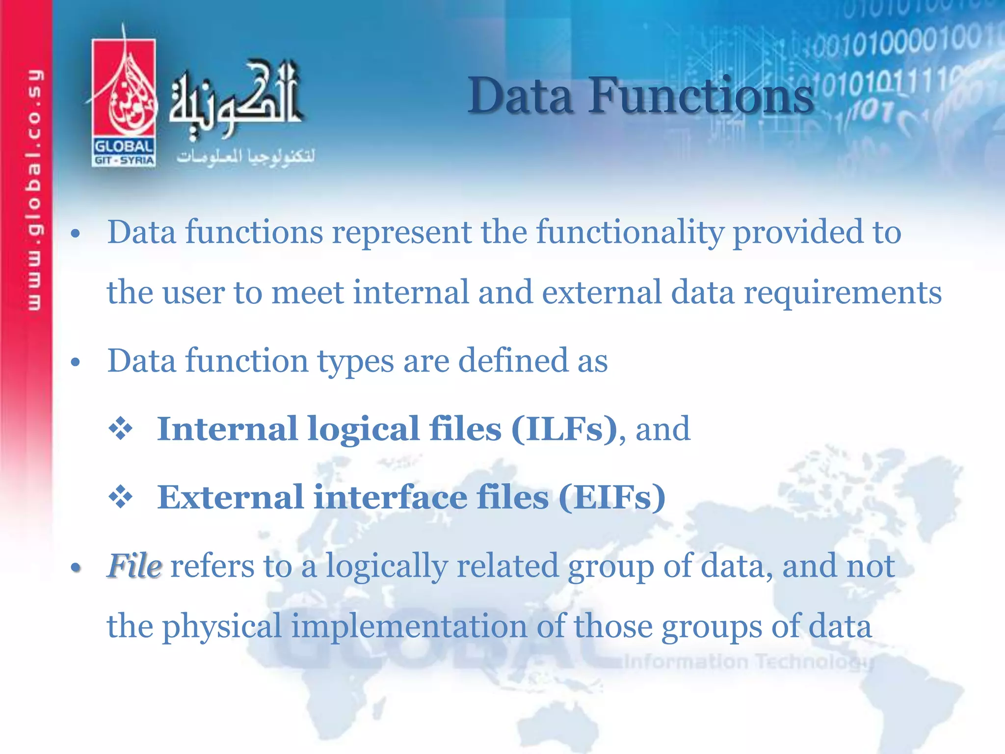 Data Functions
• Data functions represent the functionality provided to
the user to meet internal and external data requirements
• Data function types are defined as
 Internal logical files (ILFs), and
 External interface files (EIFs)
• File refers to a logically related group of data, and not
the physical implementation of those groups of data
 