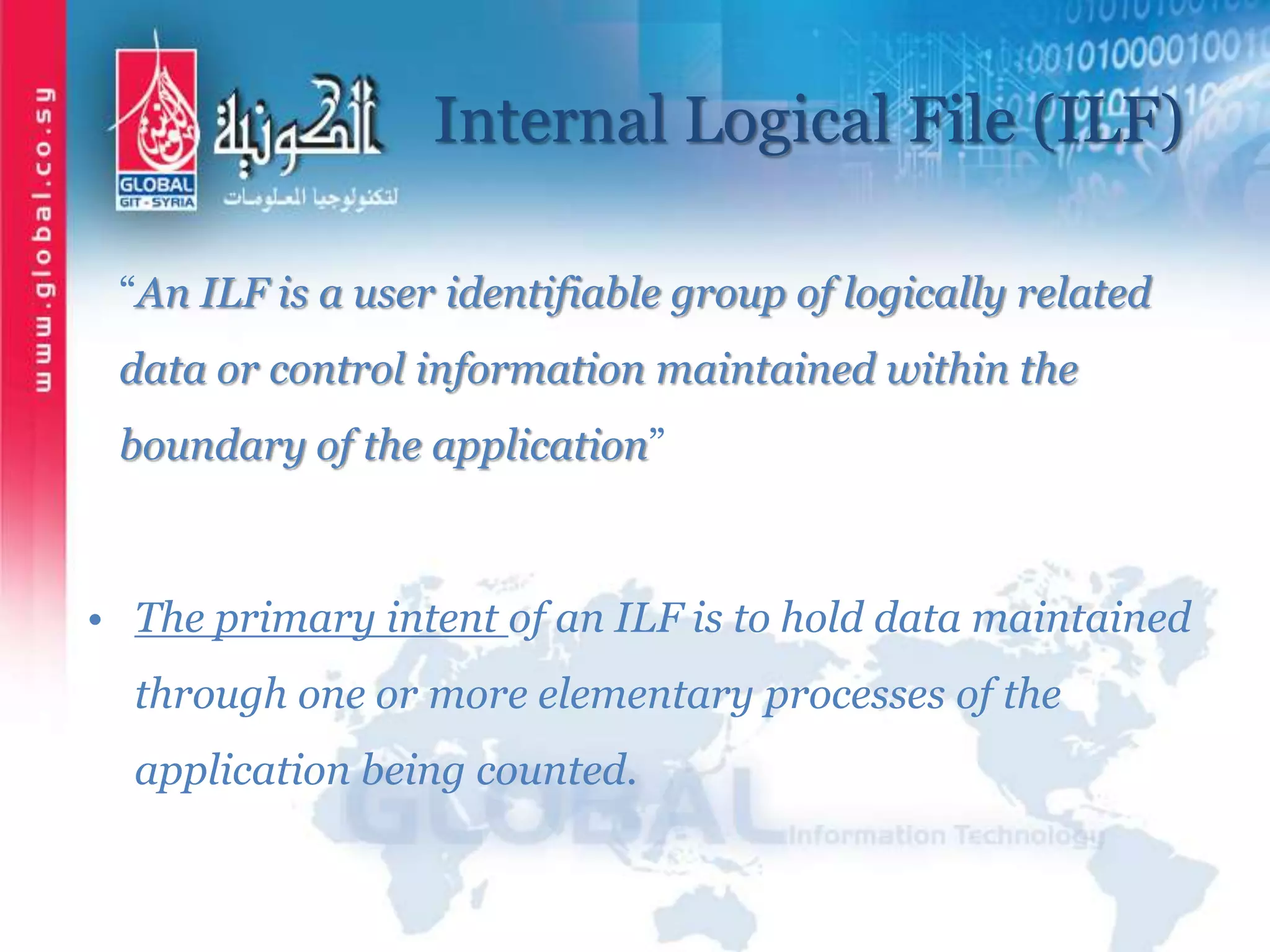 Internal Logical File (ILF)
“An ILF is a user identifiable group of logically related
data or control information maintained within the
boundary of the application”
• The primary intent of an ILF is to hold data maintained
through one or more elementary processes of the
application being counted.
 