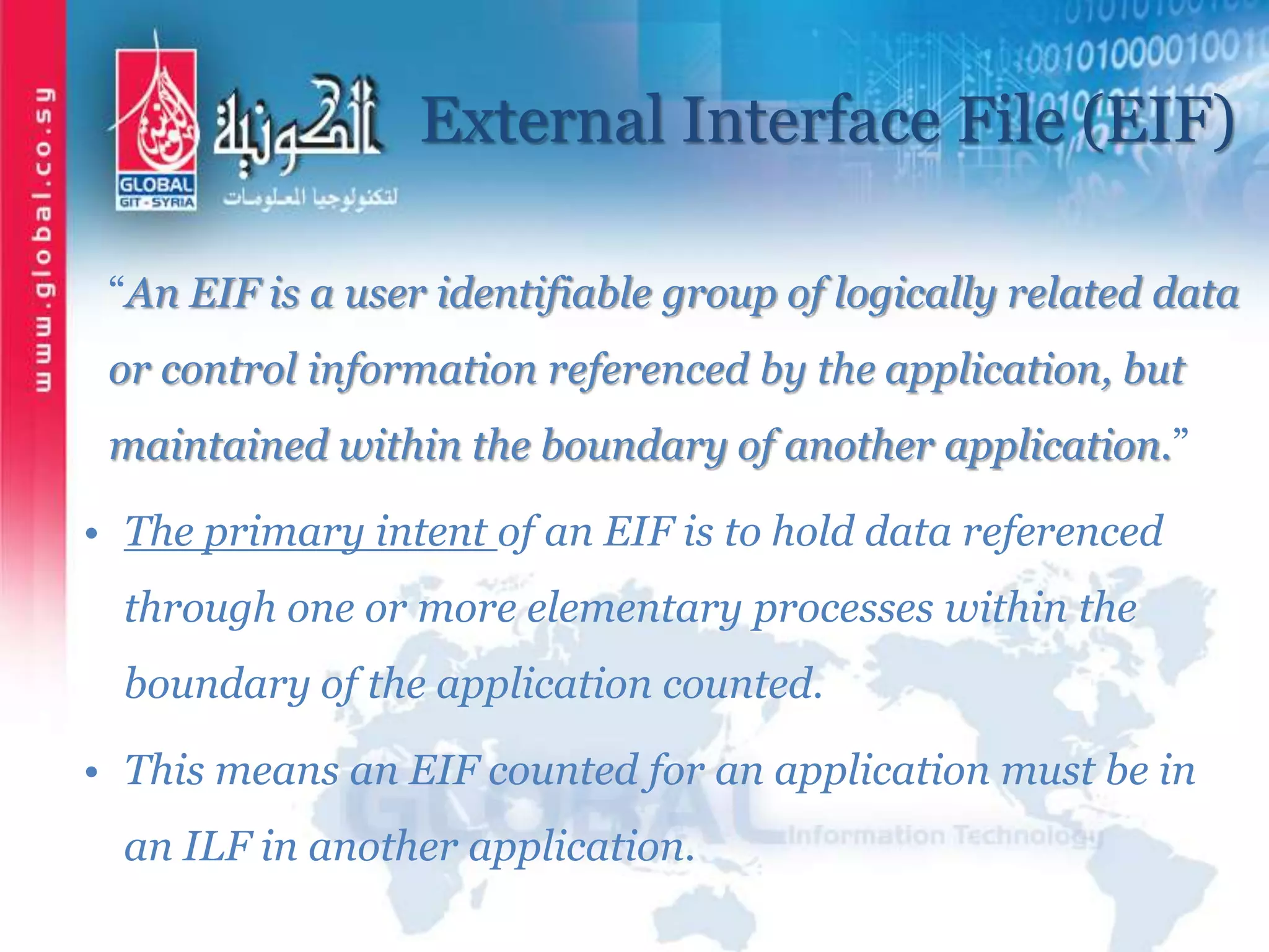 External Interface File (EIF)
“An EIF is a user identifiable group of logically related data
or control information referenced by the application, but
maintained within the boundary of another application.”
• The primary intent of an EIF is to hold data referenced
through one or more elementary processes within the
boundary of the application counted.
• This means an EIF counted for an application must be in
an ILF in another application.
 