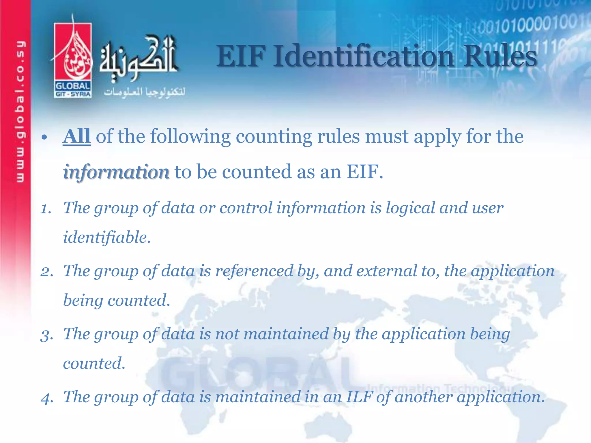 EIF Identification Rules
• All of the following counting rules must apply for the
information to be counted as an EIF.
1. The group of data or control information is logical and user
identifiable.
2. The group of data is referenced by, and external to, the application
being counted.
3. The group of data is not maintained by the application being
counted.
4. The group of data is maintained in an ILF of another application.
 