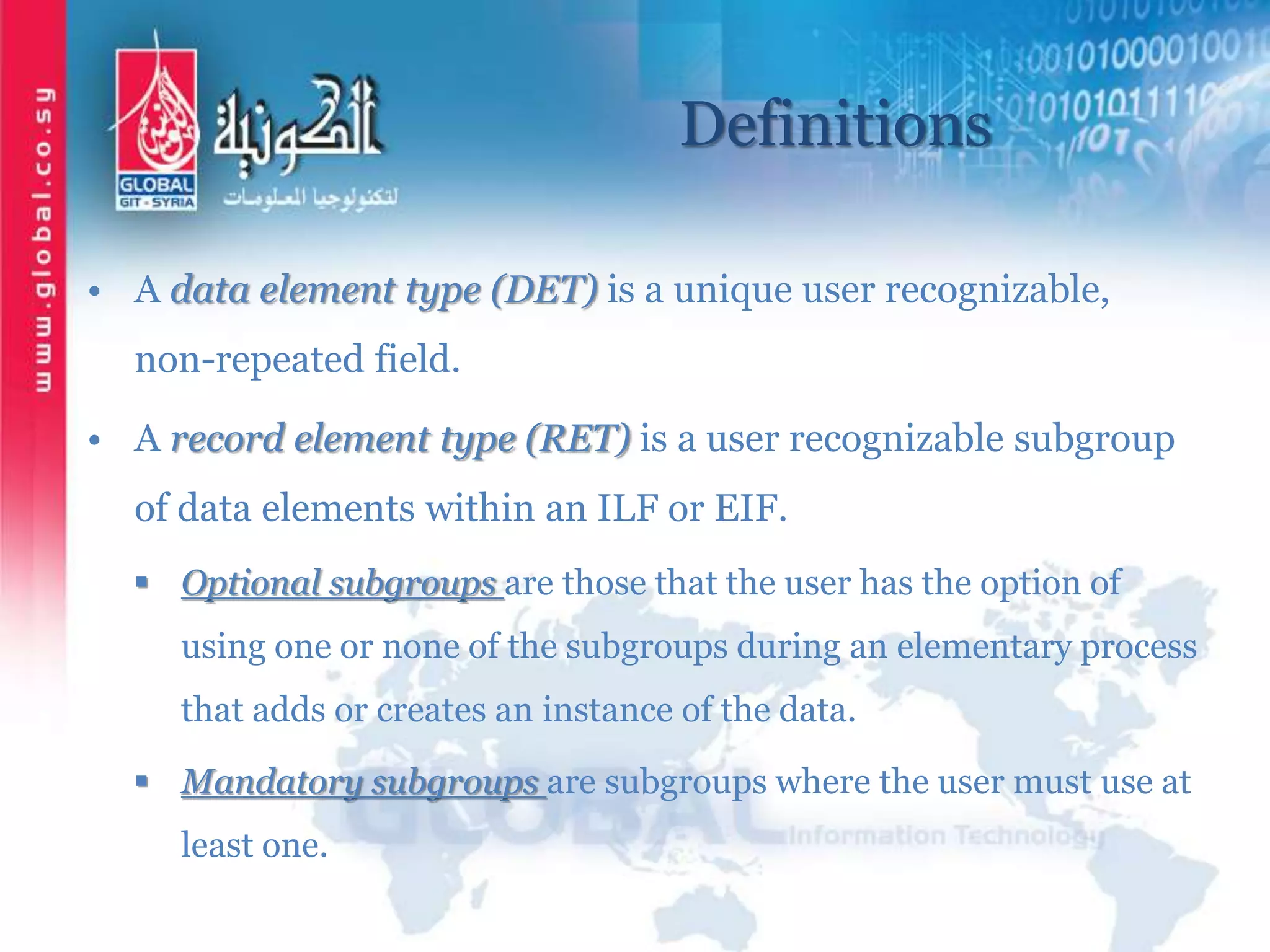 Definitions
• A data element type (DET) is a unique user recognizable,
non-repeated field.
• A record element type (RET) is a user recognizable subgroup
of data elements within an ILF or EIF.
 Optional subgroups are those that the user has the option of
using one or none of the subgroups during an elementary process
that adds or creates an instance of the data.
 Mandatory subgroups are subgroups where the user must use at
least one.
 
