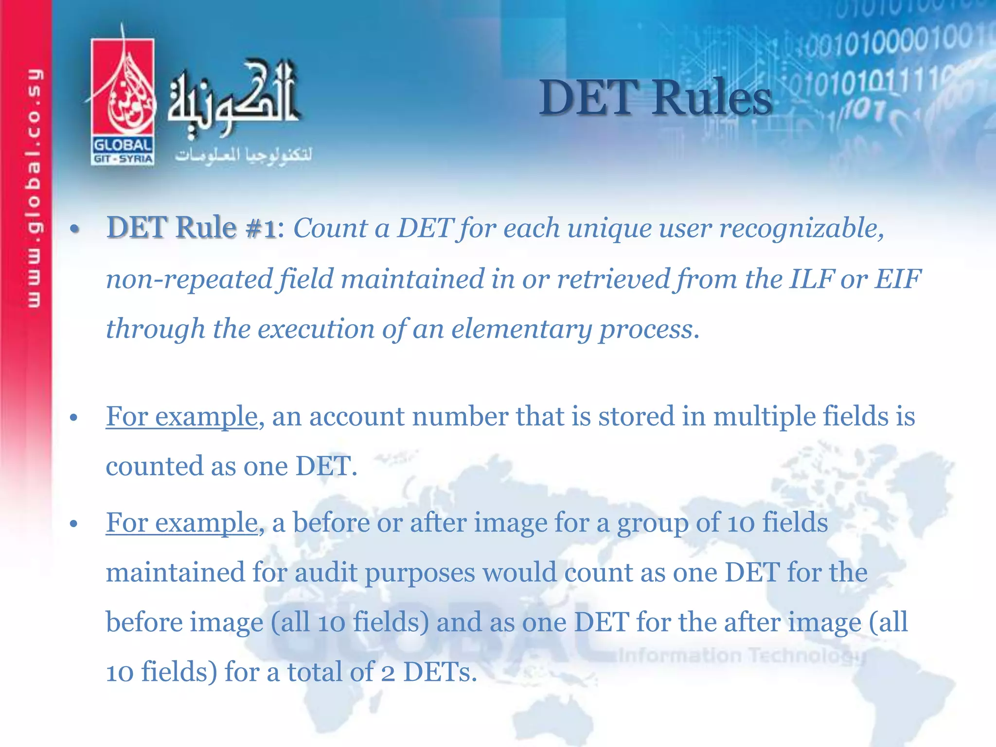 DET Rules
• DET Rule #1: Count a DET for each unique user recognizable,
non-repeated field maintained in or retrieved from the ILF or EIF
through the execution of an elementary process.
• For example, an account number that is stored in multiple fields is
counted as one DET.
• For example, a before or after image for a group of 10 fields
maintained for audit purposes would count as one DET for the
before image (all 10 fields) and as one DET for the after image (all
10 fields) for a total of 2 DETs.
 