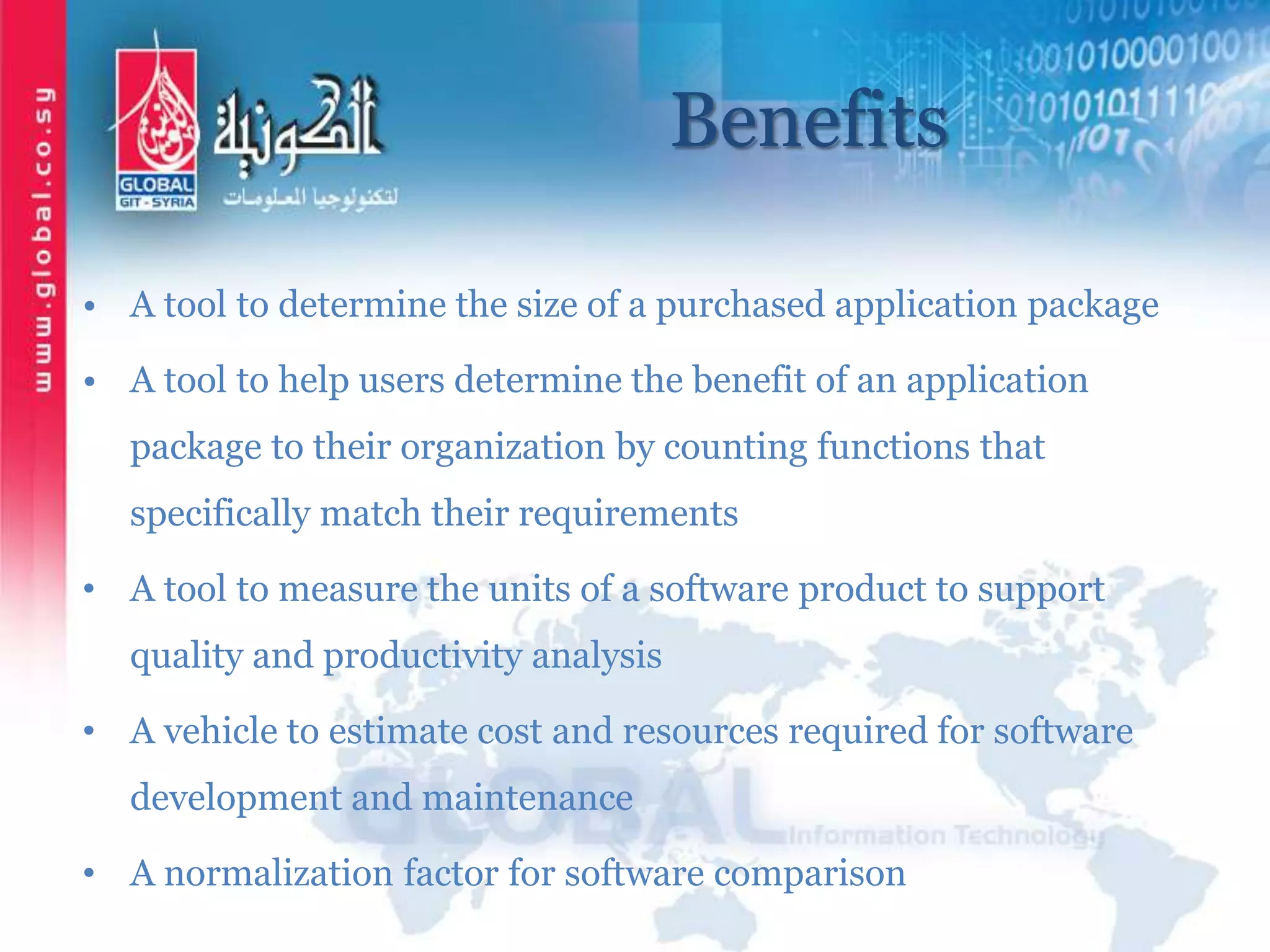 Benefits
• A tool to determine the size of a purchased application package
• A tool to help users determine the benefit of an application
package to their organization by counting functions that
specifically match their requirements
• A tool to measure the units of a software product to support
quality and productivity analysis
• A vehicle to estimate cost and resources required for software
development and maintenance
• A normalization factor for software comparison
 