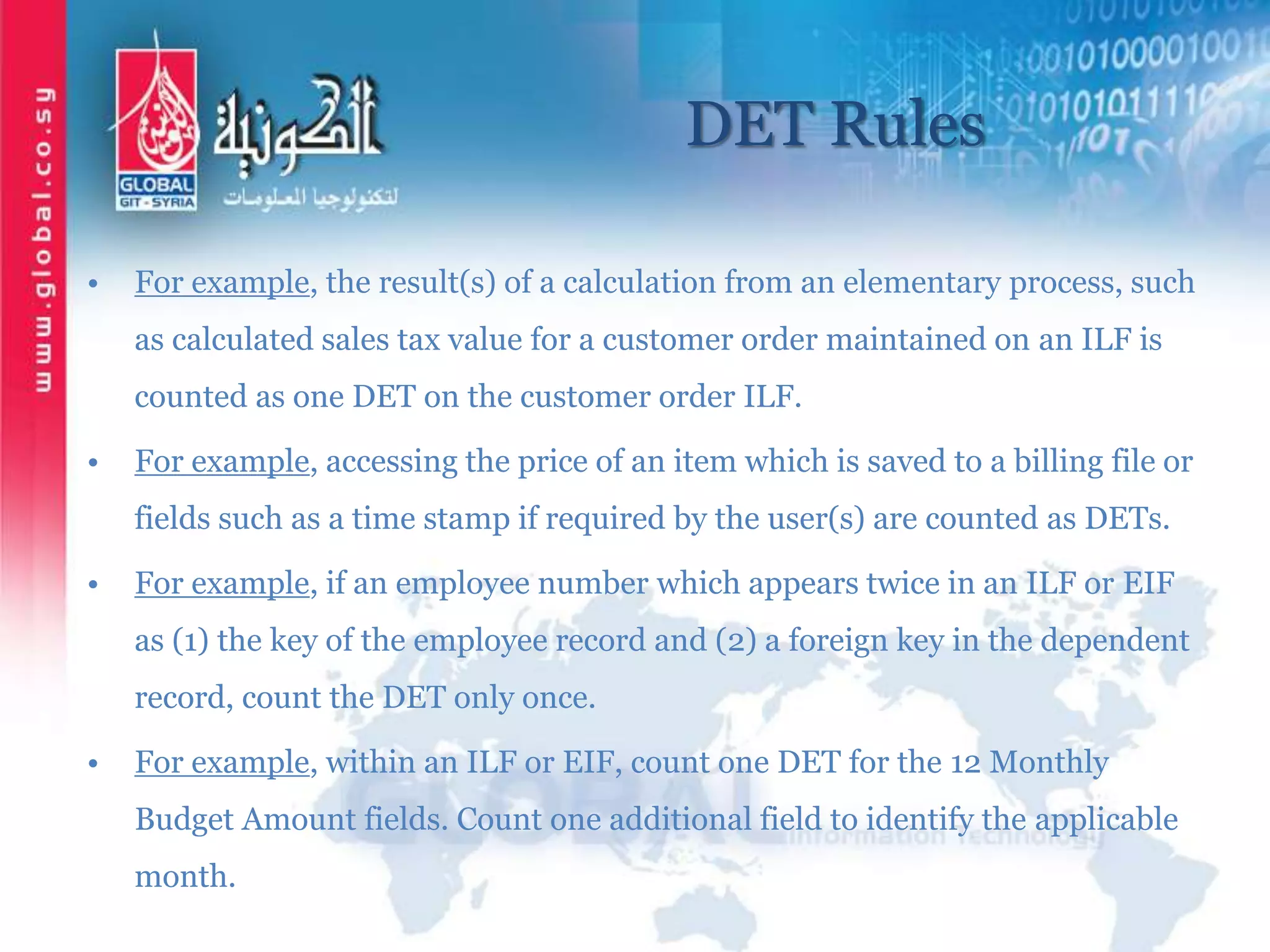 DET Rules
• For example, the result(s) of a calculation from an elementary process, such
as calculated sales tax value for a customer order maintained on an ILF is
counted as one DET on the customer order ILF.
• For example, accessing the price of an item which is saved to a billing file or
fields such as a time stamp if required by the user(s) are counted as DETs.
• For example, if an employee number which appears twice in an ILF or EIF
as (1) the key of the employee record and (2) a foreign key in the dependent
record, count the DET only once.
• For example, within an ILF or EIF, count one DET for the 12 Monthly
Budget Amount fields. Count one additional field to identify the applicable
month.
 