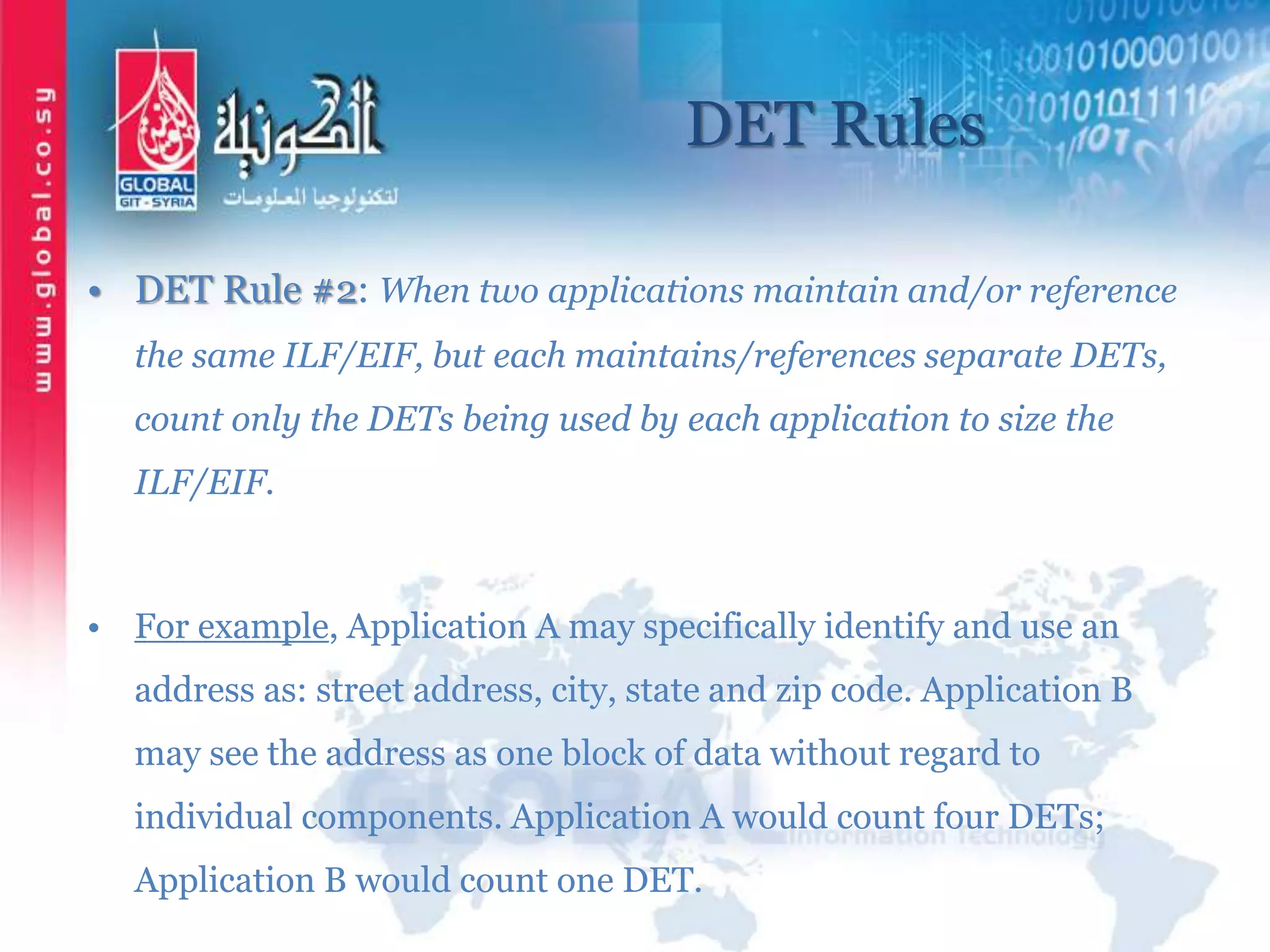 DET Rules
• DET Rule #2: When two applications maintain and/or reference
the same ILF/EIF, but each maintains/references separate DETs,
count only the DETs being used by each application to size the
ILF/EIF.
• For example, Application A may specifically identify and use an
address as: street address, city, state and zip code. Application B
may see the address as one block of data without regard to
individual components. Application A would count four DETs;
Application B would count one DET.
 