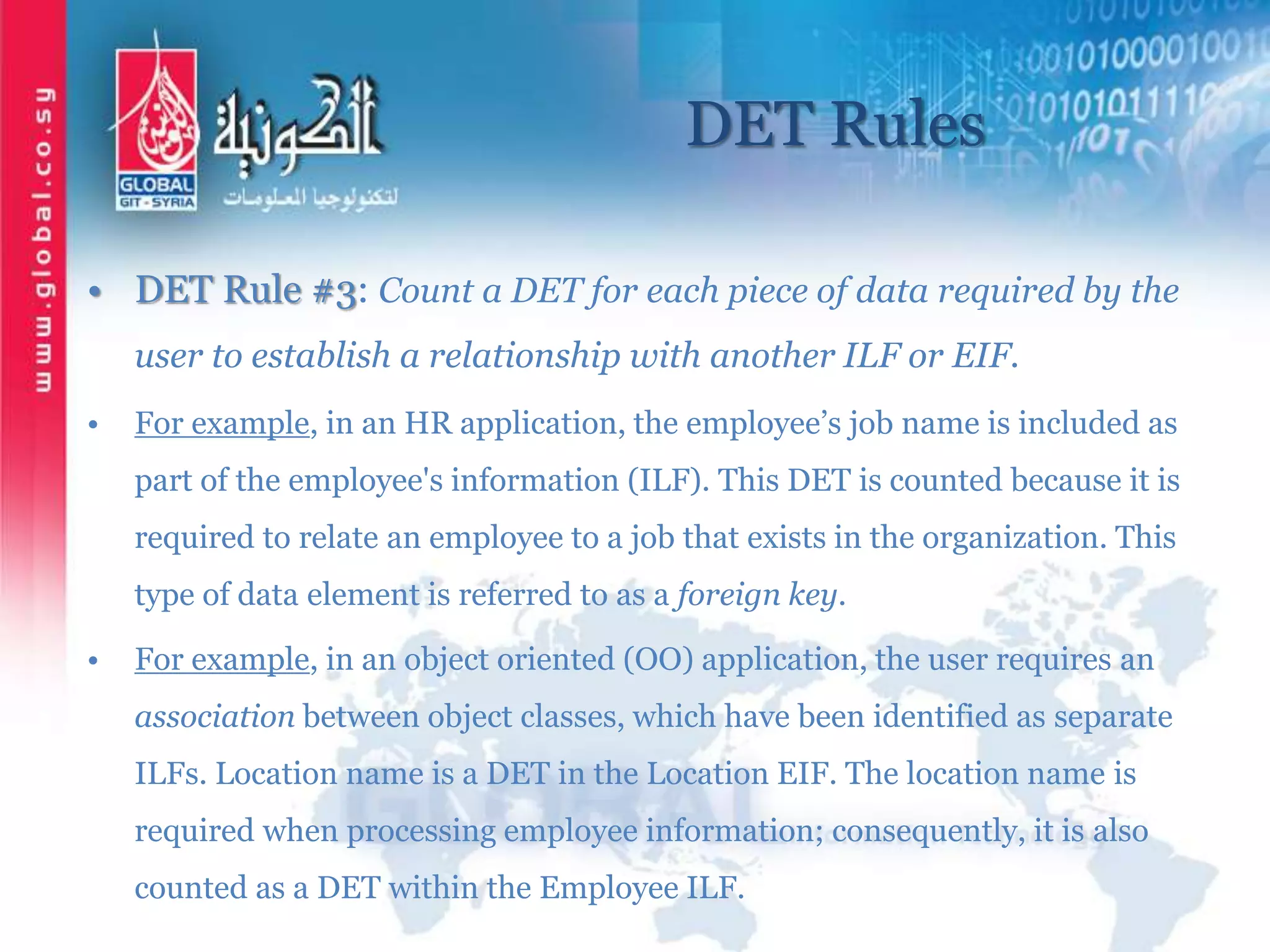 DET Rules
• DET Rule #3: Count a DET for each piece of data required by the
user to establish a relationship with another ILF or EIF.
• For example, in an HR application, the employee’s job name is included as
part of the employee's information (ILF). This DET is counted because it is
required to relate an employee to a job that exists in the organization. This
type of data element is referred to as a foreign key.
• For example, in an object oriented (OO) application, the user requires an
association between object classes, which have been identified as separate
ILFs. Location name is a DET in the Location EIF. The location name is
required when processing employee information; consequently, it is also
counted as a DET within the Employee ILF.
 