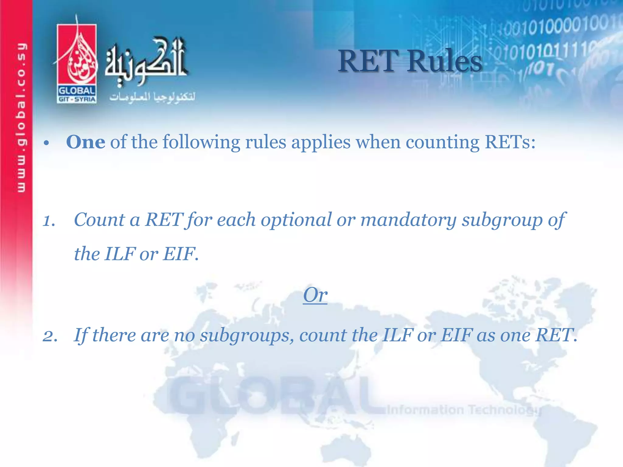 RET Rules
• One of the following rules applies when counting RETs:
1. Count a RET for each optional or mandatory subgroup of
the ILF or EIF.
Or
2. If there are no subgroups, count the ILF or EIF as one RET.
 