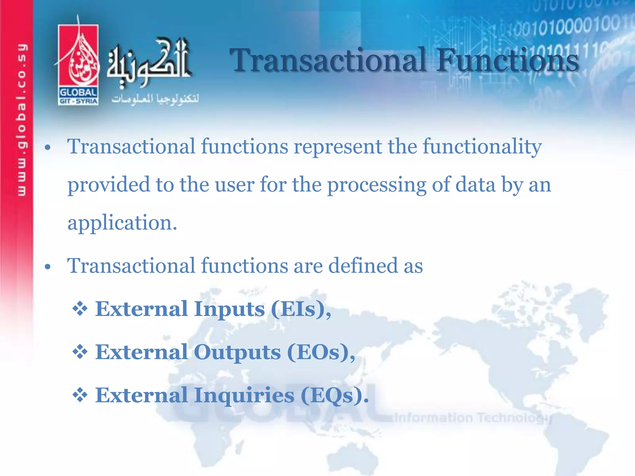 Transactional Functions
• Transactional functions represent the functionality
provided to the user for the processing of data by an
application.
• Transactional functions are defined as
 External Inputs (EIs),
 External Outputs (EOs),
 External Inquiries (EQs).
 