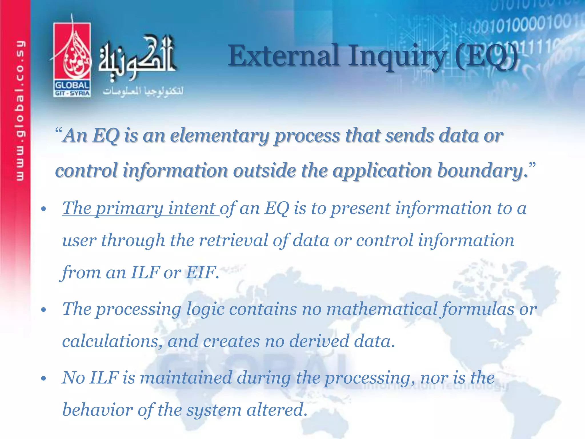External Inquiry (EQ)
“An EQ is an elementary process that sends data or
control information outside the application boundary.”
• The primary intent of an EQ is to present information to a
user through the retrieval of data or control information
from an ILF or EIF.
• The processing logic contains no mathematical formulas or
calculations, and creates no derived data.
• No ILF is maintained during the processing, nor is the
behavior of the system altered.
 