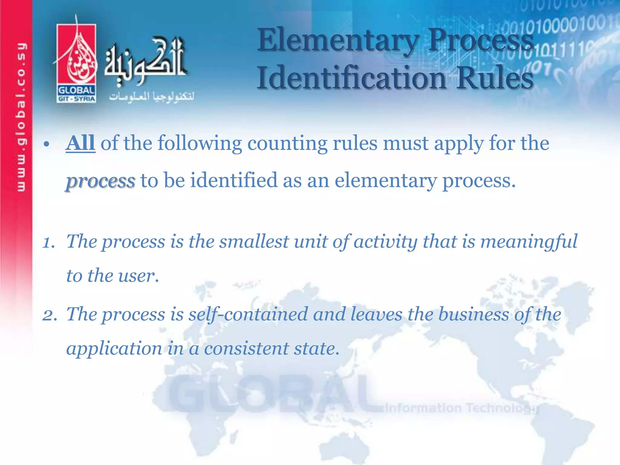 Elementary Process
Identification Rules
• All of the following counting rules must apply for the
process to be identified as an elementary process.
1. The process is the smallest unit of activity that is meaningful
to the user.
2. The process is self-contained and leaves the business of the
application in a consistent state.
 