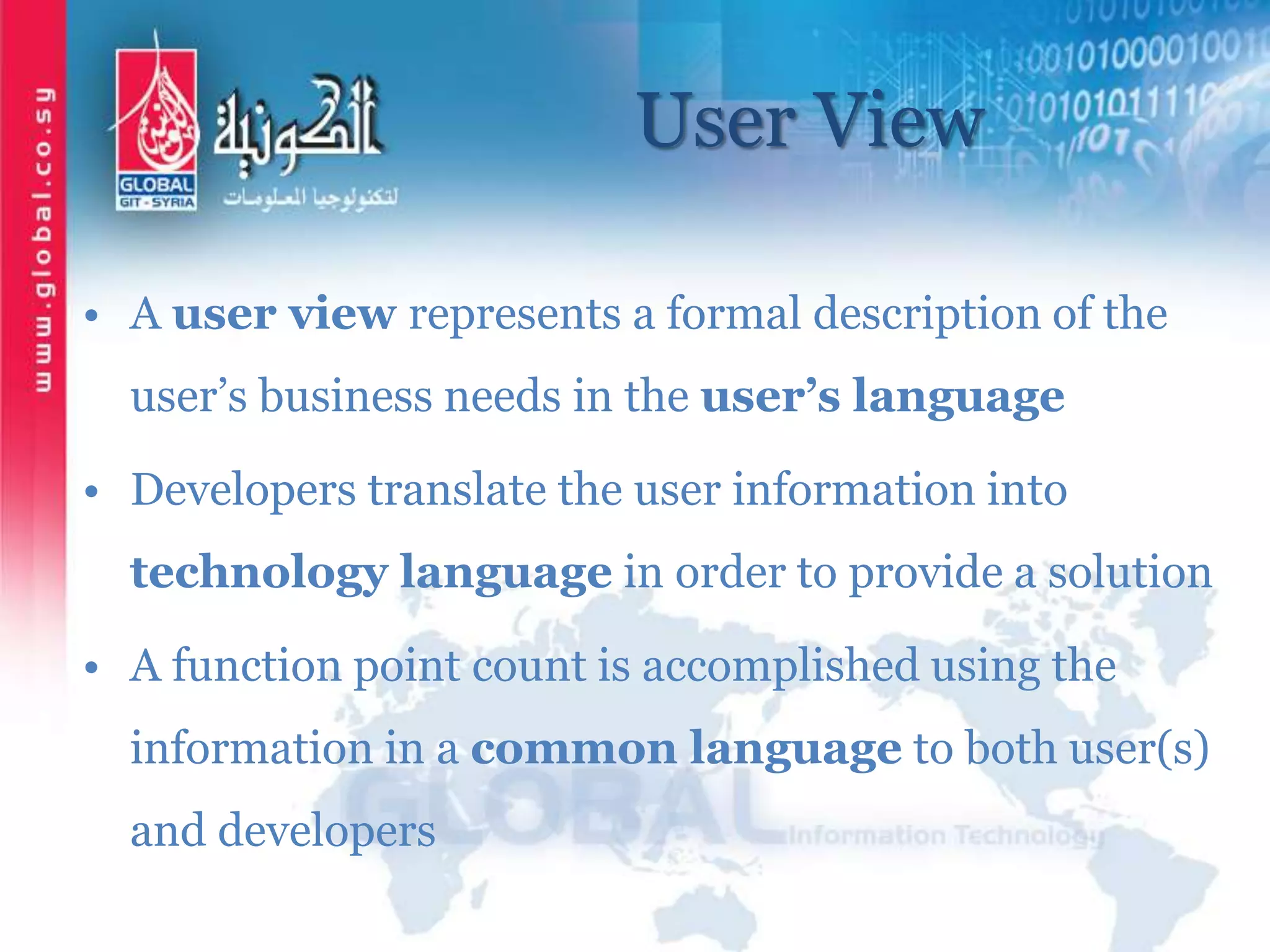 User View
• A user view represents a formal description of the
user’s business needs in the user’s language
• Developers translate the user information into
technology language in order to provide a solution
• A function point count is accomplished using the
information in a common language to both user(s)
and developers
 