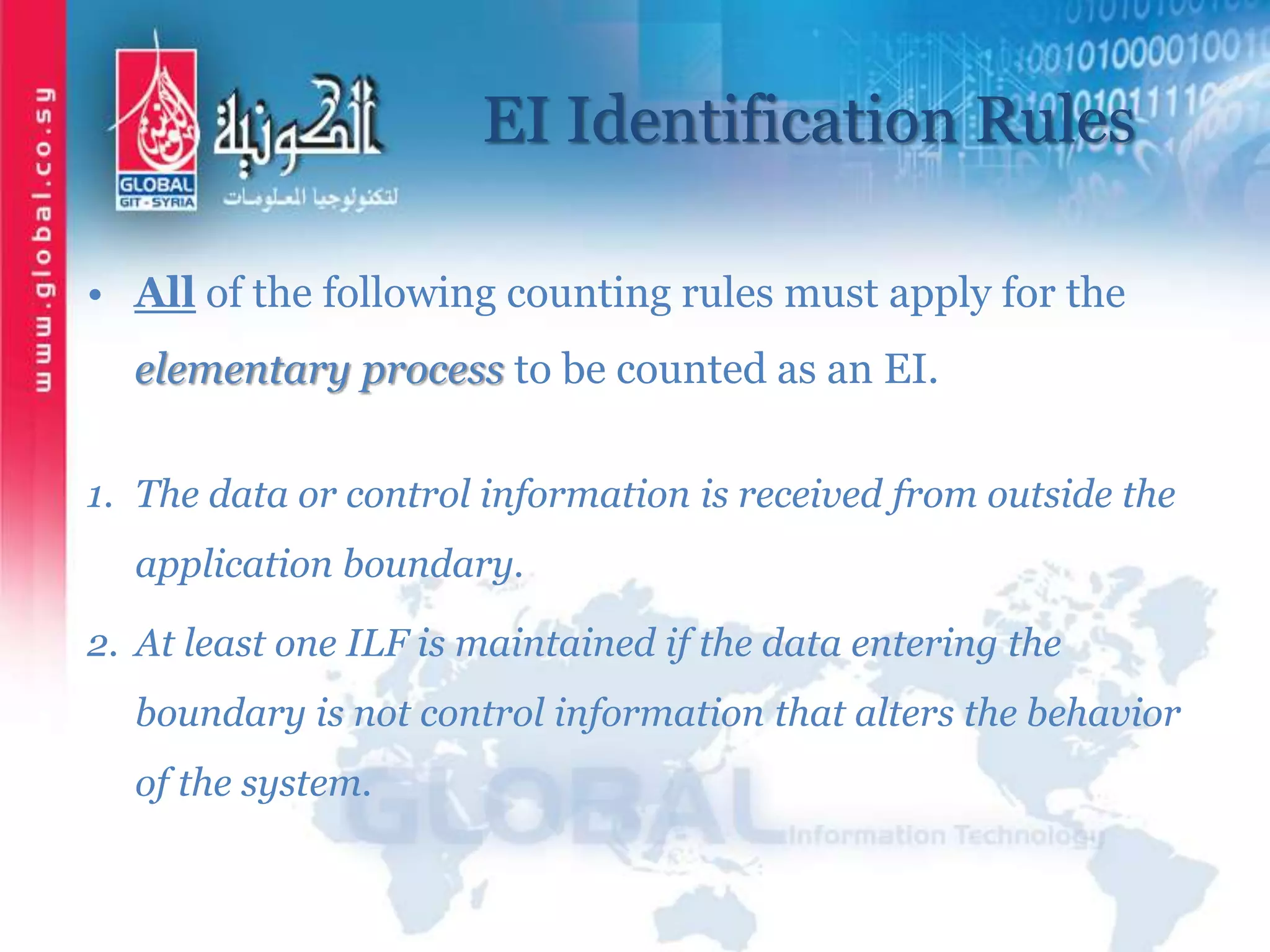 EI Identification Rules
• All of the following counting rules must apply for the
elementary process to be counted as an EI.
1. The data or control information is received from outside the
application boundary.
2. At least one ILF is maintained if the data entering the
boundary is not control information that alters the behavior
of the system.
 