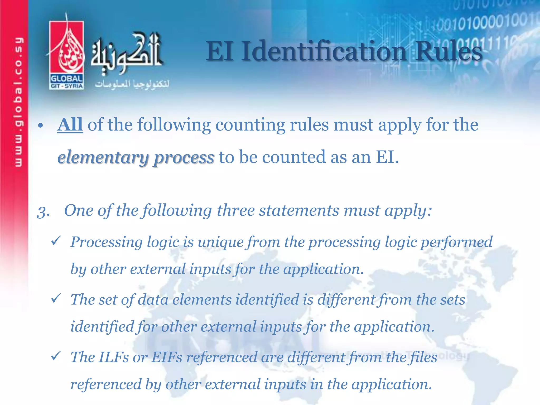 EI Identification Rules
• All of the following counting rules must apply for the
elementary process to be counted as an EI.
3. One of the following three statements must apply:
 Processing logic is unique from the processing logic performed
by other external inputs for the application.
 The set of data elements identified is different from the sets
identified for other external inputs for the application.
 The ILFs or EIFs referenced are different from the files
referenced by other external inputs in the application.
 
