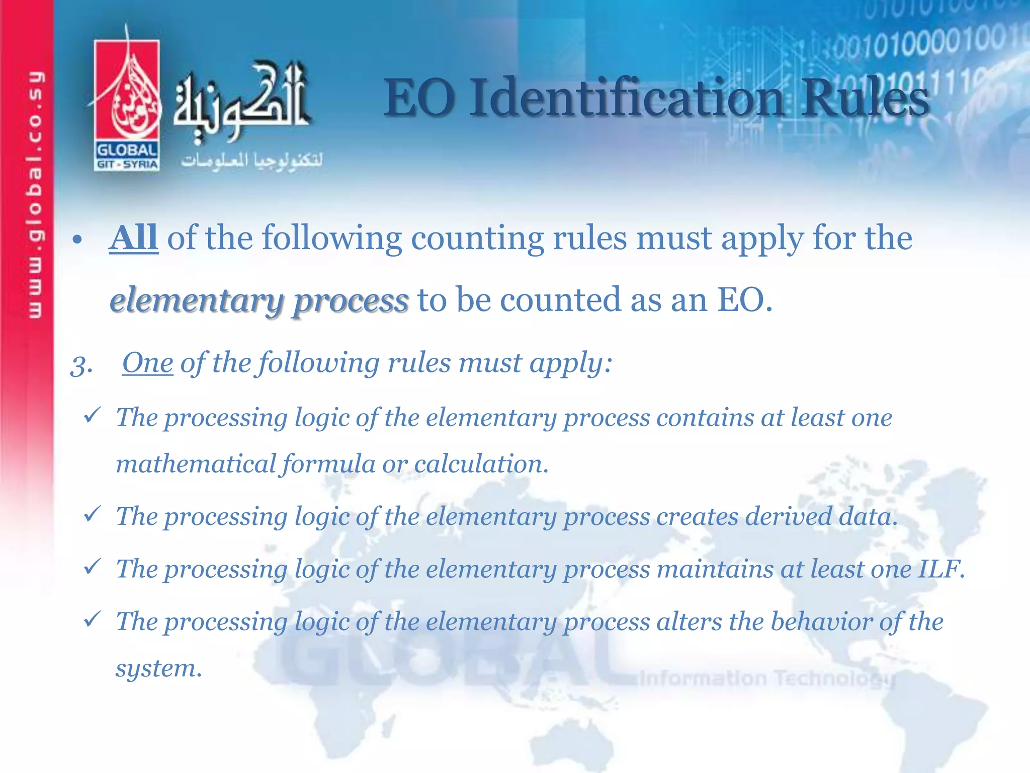 EO Identification Rules
• All of the following counting rules must apply for the
elementary process to be counted as an EO.
3. One of the following rules must apply:
 The processing logic of the elementary process contains at least one
mathematical formula or calculation.
 The processing logic of the elementary process creates derived data.
 The processing logic of the elementary process maintains at least one ILF.
 The processing logic of the elementary process alters the behavior of the
system.
 