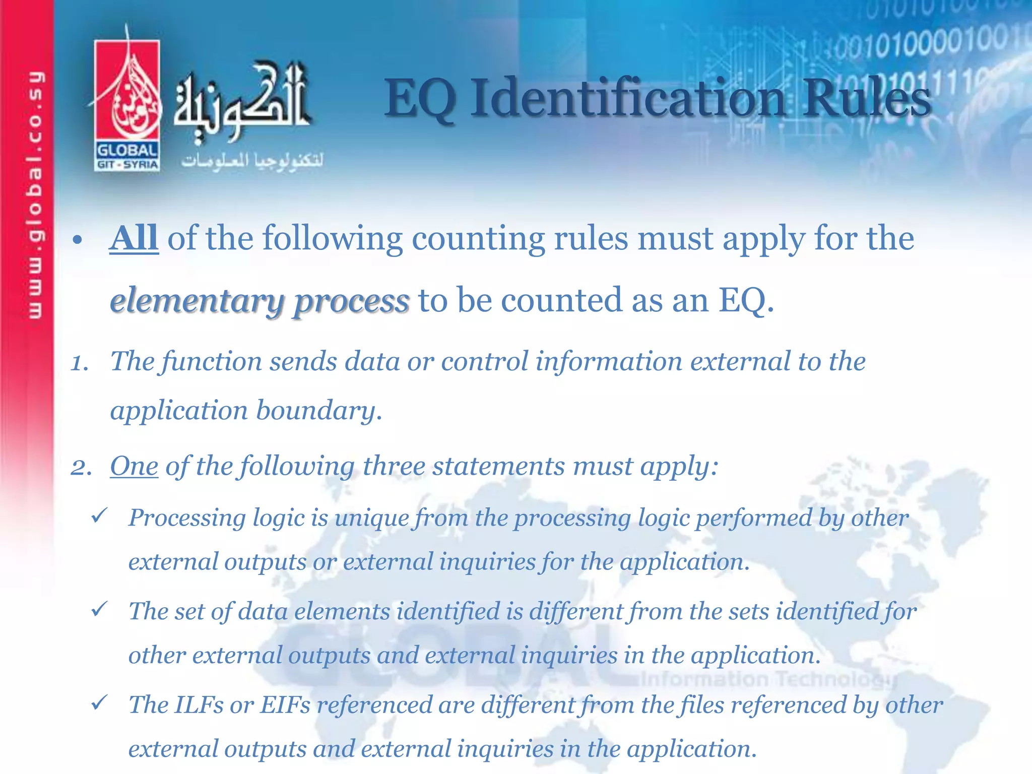 EQ Identification Rules
• All of the following counting rules must apply for the
elementary process to be counted as an EQ.
1. The function sends data or control information external to the
application boundary.
2. One of the following three statements must apply:
 Processing logic is unique from the processing logic performed by other
external outputs or external inquiries for the application.
 The set of data elements identified is different from the sets identified for
other external outputs and external inquiries in the application.
 The ILFs or EIFs referenced are different from the files referenced by other
external outputs and external inquiries in the application.
 