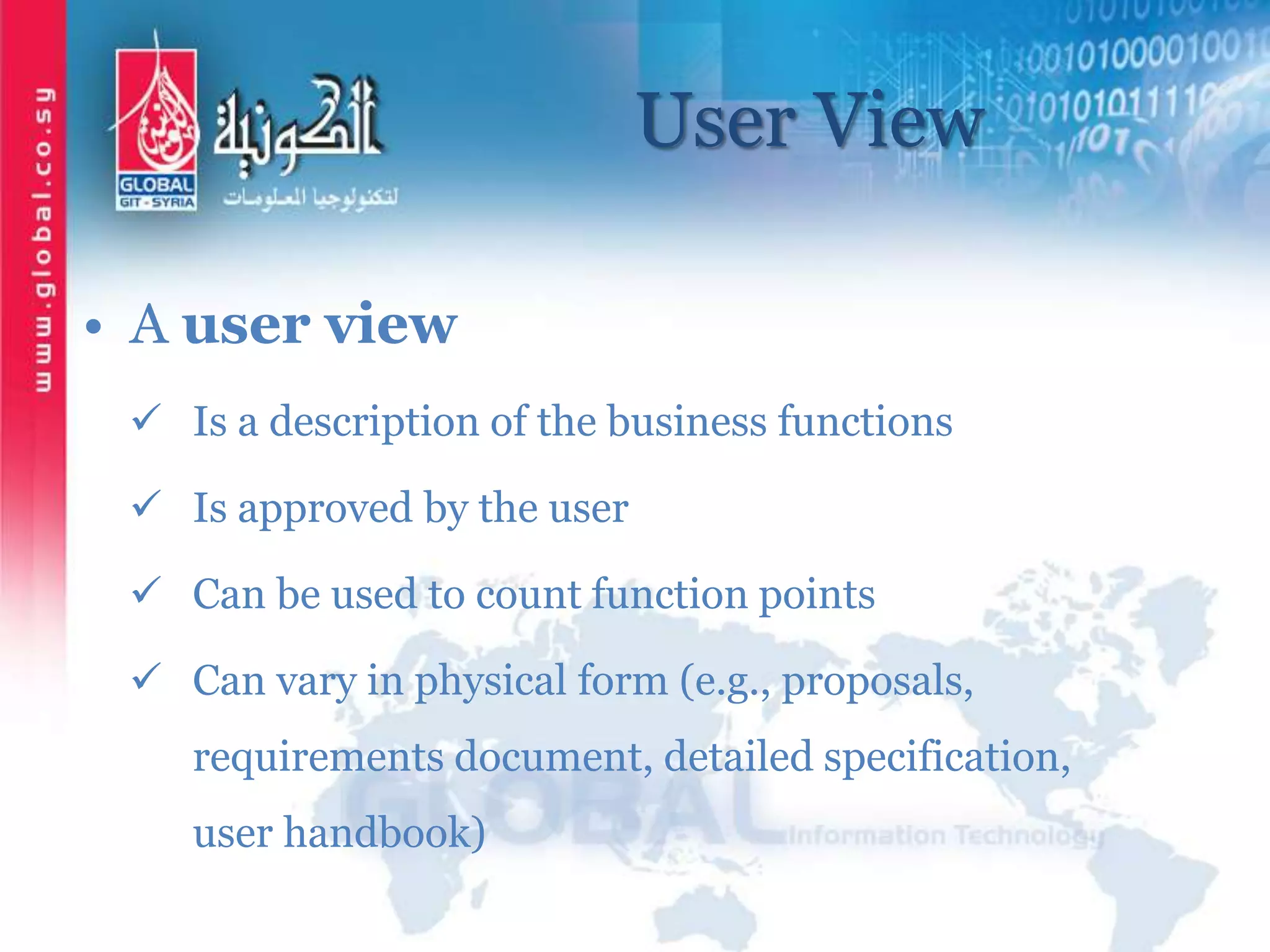User View
• A user view
 Is a description of the business functions
 Is approved by the user
 Can be used to count function points
 Can vary in physical form (e.g., proposals,
requirements document, detailed specification,
user handbook)
 