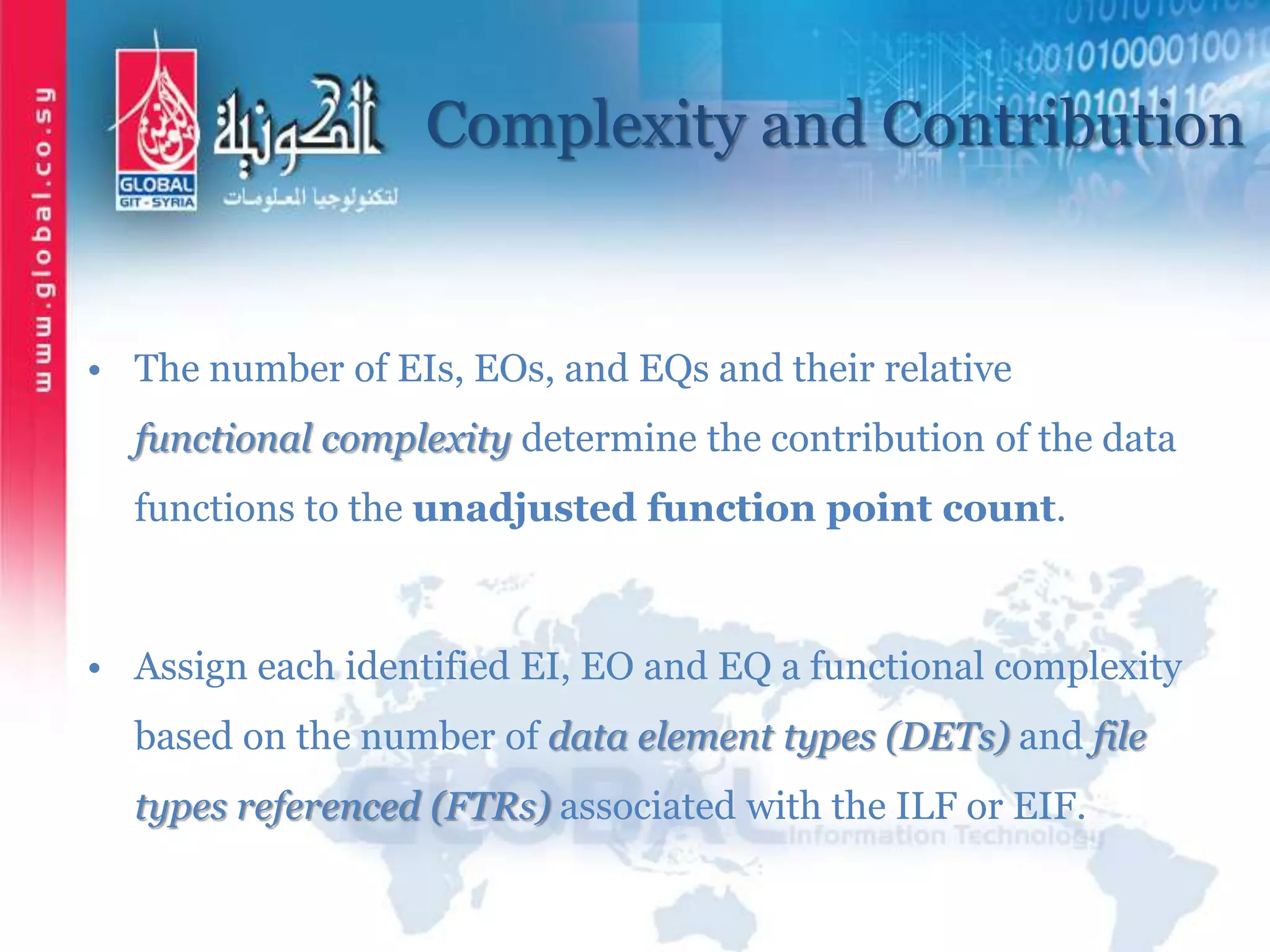 Complexity and Contribution
• The number of EIs, EOs, and EQs and their relative
functional complexity determine the contribution of the data
functions to the unadjusted function point count.
• Assign each identified EI, EO and EQ a functional complexity
based on the number of data element types (DETs) and file
types referenced (FTRs) associated with the ILF or EIF.
 