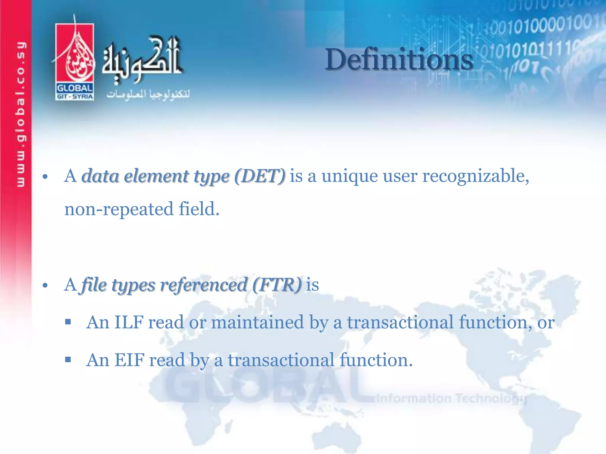 Definitions
• A data element type (DET) is a unique user recognizable,
non-repeated field.
• A file types referenced (FTR) is
 An ILF read or maintained by a transactional function, or
 An EIF read by a transactional function.
 
