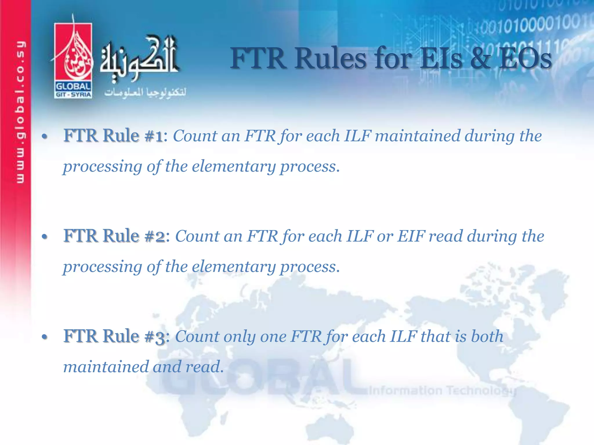 FTR Rules for EIs & EOs
• FTR Rule #1: Count an FTR for each ILF maintained during the
processing of the elementary process.
• FTR Rule #2: Count an FTR for each ILF or EIF read during the
processing of the elementary process.
• FTR Rule #3: Count only one FTR for each ILF that is both
maintained and read.
 