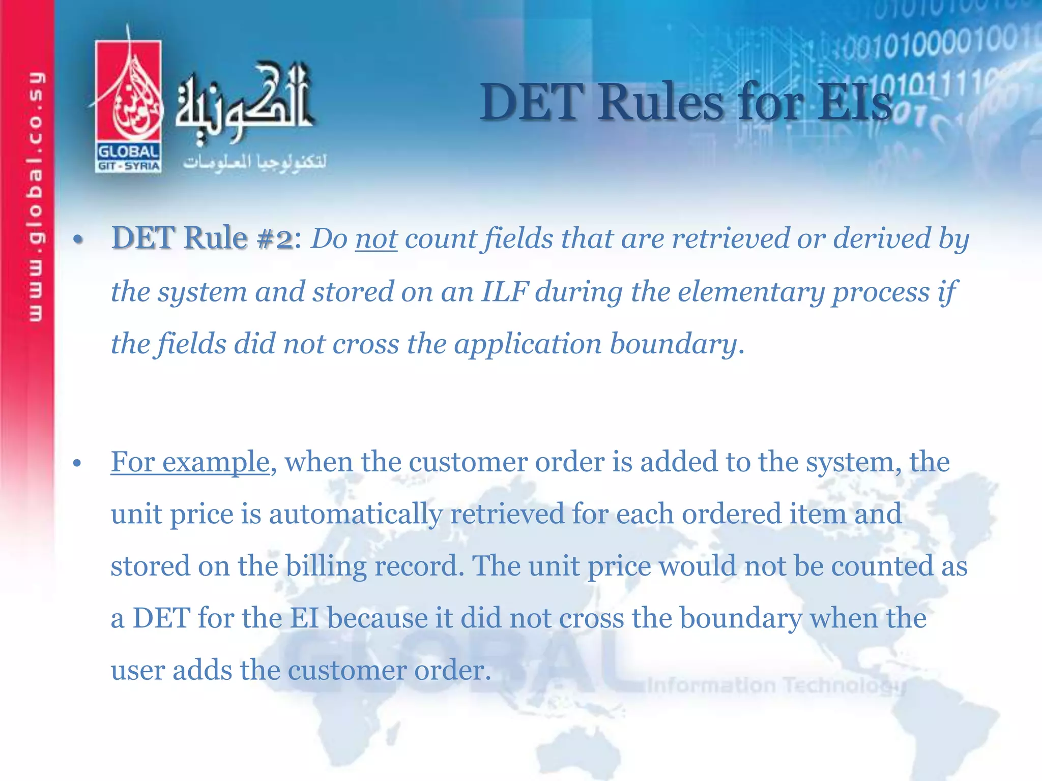 DET Rules for EIs
• DET Rule #2: Do not count fields that are retrieved or derived by
the system and stored on an ILF during the elementary process if
the fields did not cross the application boundary.
• For example, when the customer order is added to the system, the
unit price is automatically retrieved for each ordered item and
stored on the billing record. The unit price would not be counted as
a DET for the EI because it did not cross the boundary when the
user adds the customer order.
 
