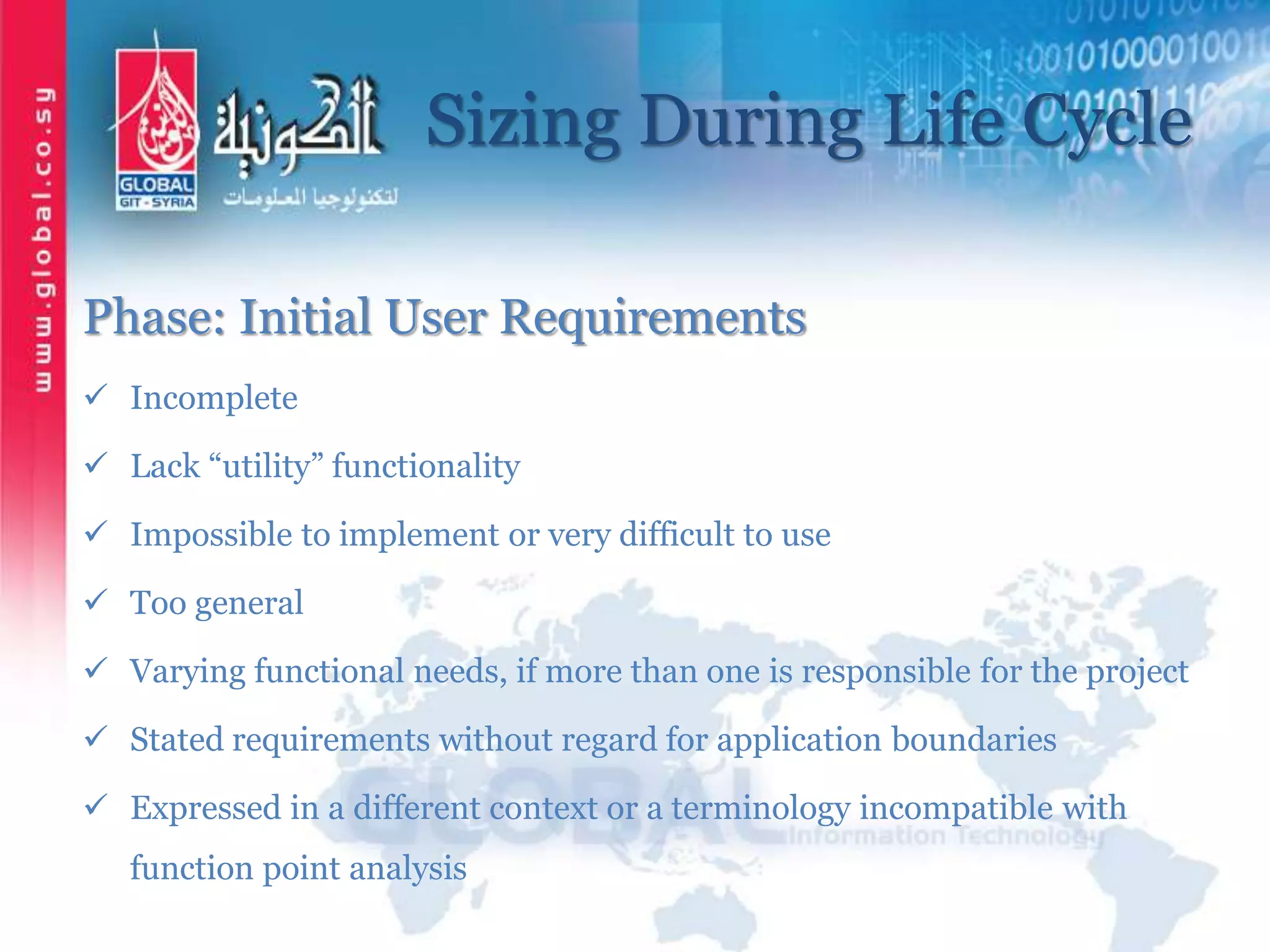 Sizing During Life Cycle
Phase: Initial User Requirements
 Incomplete
 Lack “utility” functionality
 Impossible to implement or very difficult to use
 Too general
 Varying functional needs, if more than one is responsible for the project
 Stated requirements without regard for application boundaries
 Expressed in a different context or a terminology incompatible with
function point analysis
 