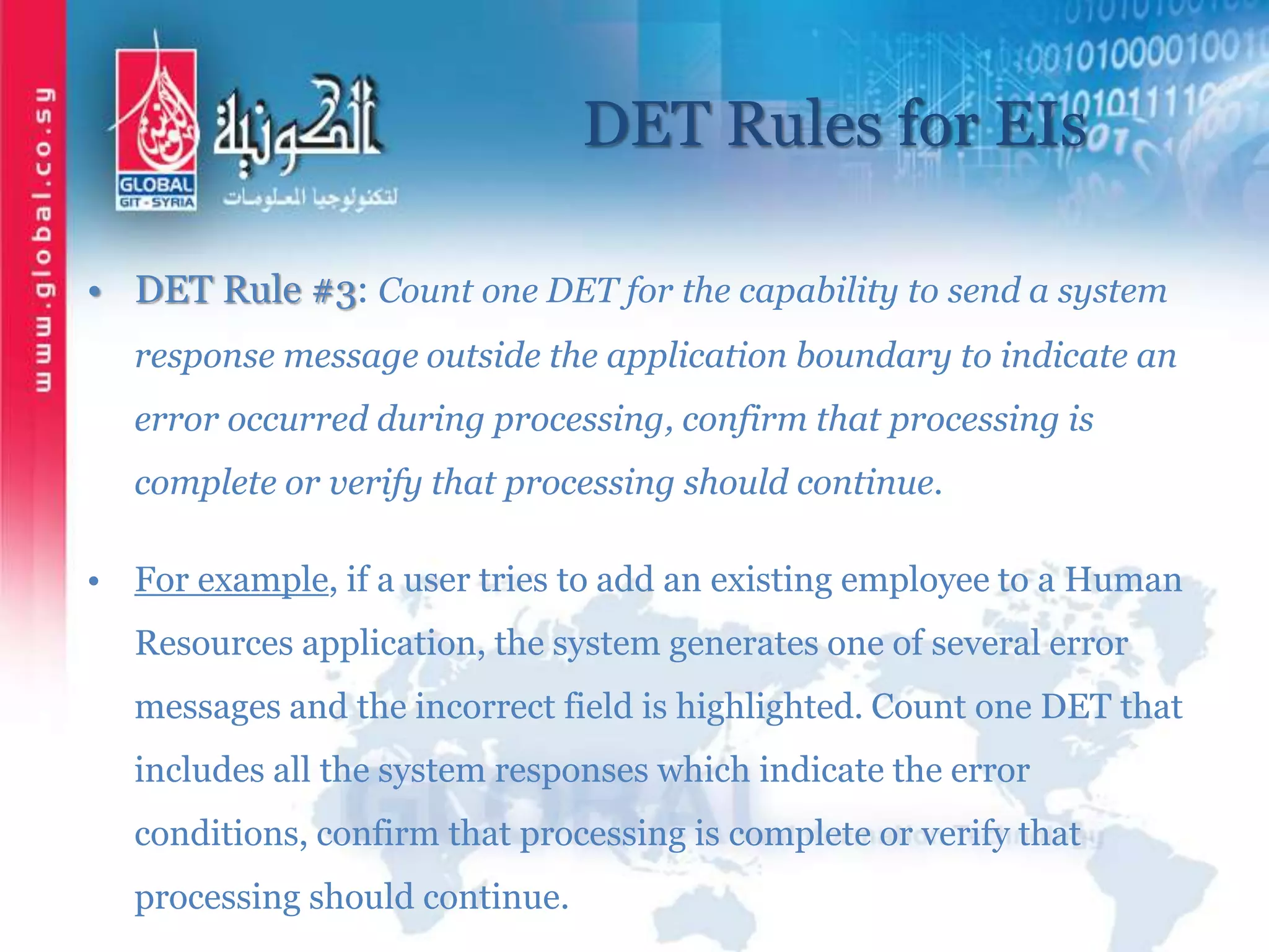 DET Rules for EIs
• DET Rule #3: Count one DET for the capability to send a system
response message outside the application boundary to indicate an
error occurred during processing, confirm that processing is
complete or verify that processing should continue.
• For example, if a user tries to add an existing employee to a Human
Resources application, the system generates one of several error
messages and the incorrect field is highlighted. Count one DET that
includes all the system responses which indicate the error
conditions, confirm that processing is complete or verify that
processing should continue.
 