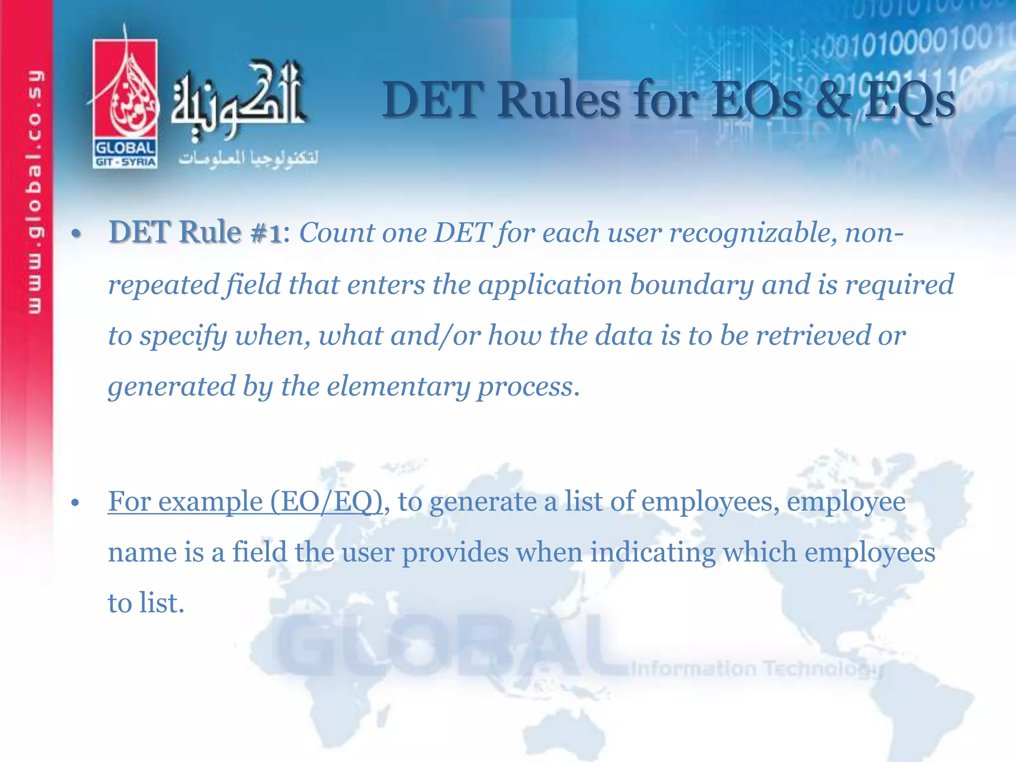 DET Rules for EOs & EQs
• DET Rule #1: Count one DET for each user recognizable, non-
repeated field that enters the application boundary and is required
to specify when, what and/or how the data is to be retrieved or
generated by the elementary process.
• For example (EO/EQ), to generate a list of employees, employee
name is a field the user provides when indicating which employees
to list.
 