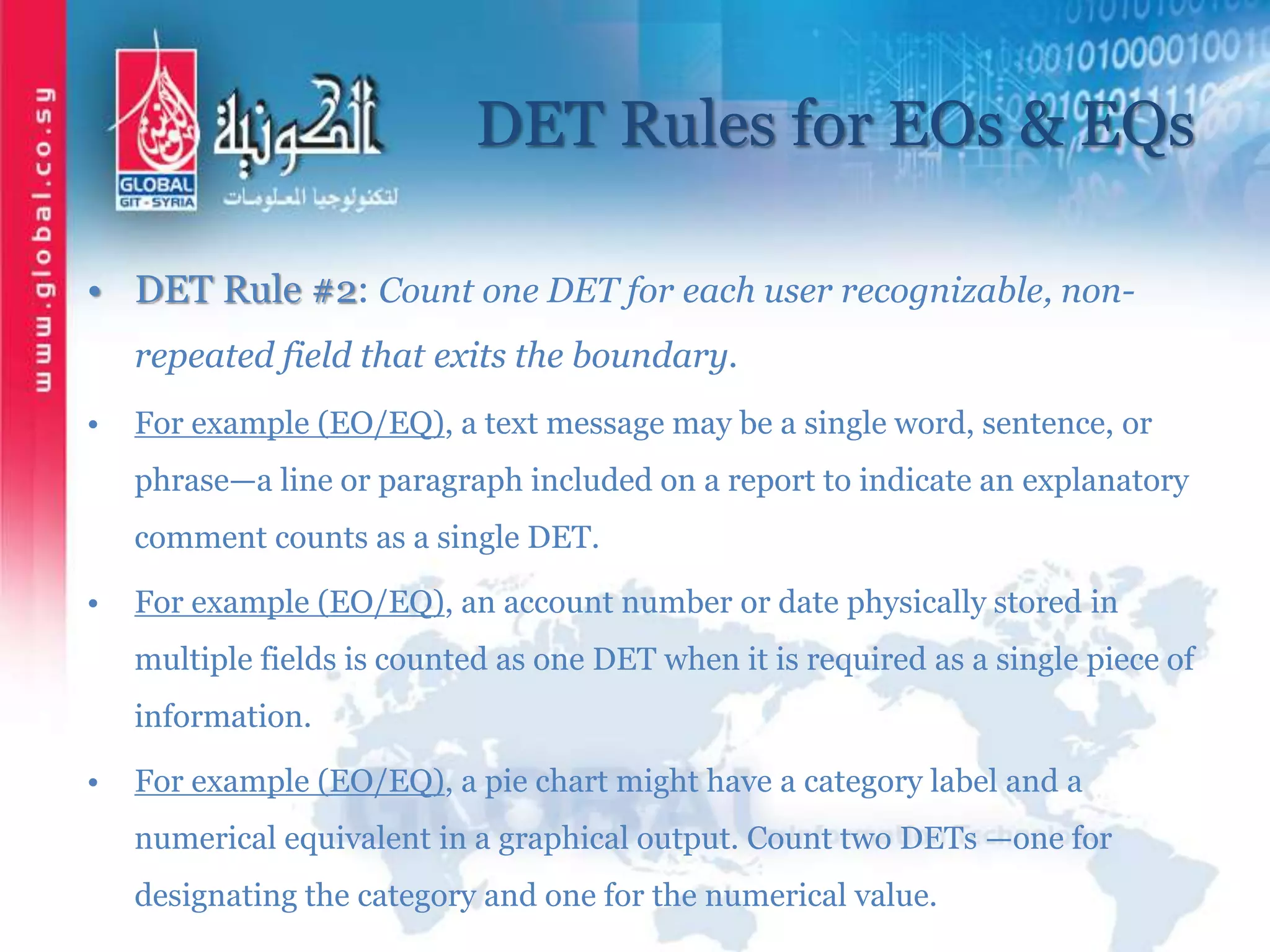 DET Rules for EOs & EQs
• DET Rule #2: Count one DET for each user recognizable, non-
repeated field that exits the boundary.
• For example (EO/EQ), a text message may be a single word, sentence, or
phrase—a line or paragraph included on a report to indicate an explanatory
comment counts as a single DET.
• For example (EO/EQ), an account number or date physically stored in
multiple fields is counted as one DET when it is required as a single piece of
information.
• For example (EO/EQ), a pie chart might have a category label and a
numerical equivalent in a graphical output. Count two DETs —one for
designating the category and one for the numerical value.
 