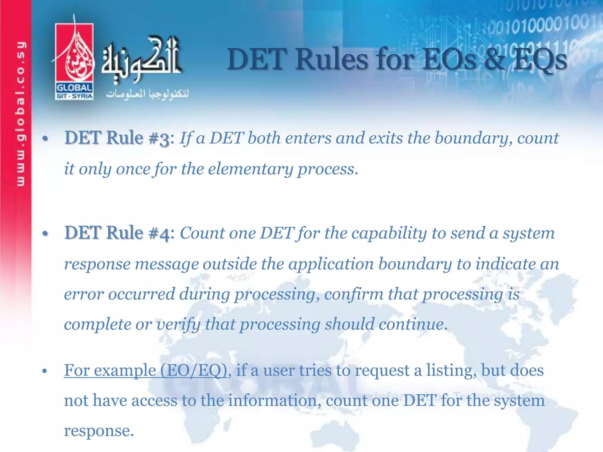 DET Rules for EOs & EQs
• DET Rule #3: If a DET both enters and exits the boundary, count
it only once for the elementary process.
• DET Rule #4: Count one DET for the capability to send a system
response message outside the application boundary to indicate an
error occurred during processing, confirm that processing is
complete or verify that processing should continue.
• For example (EO/EQ), if a user tries to request a listing, but does
not have access to the information, count one DET for the system
response.
 