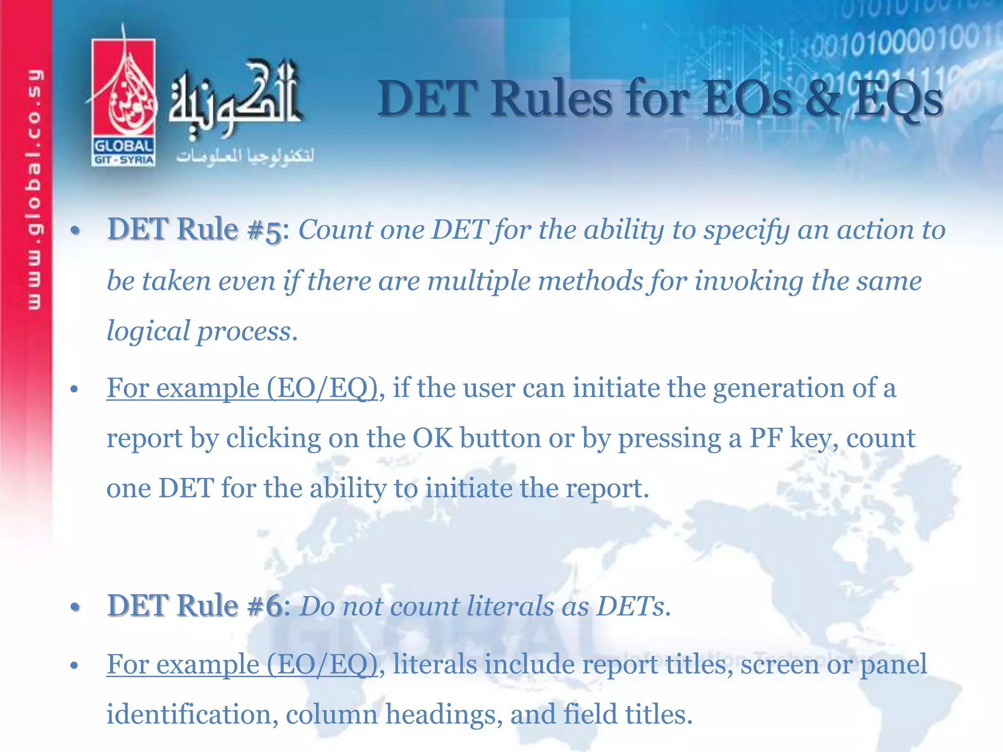 DET Rules for EOs & EQs
• DET Rule #5: Count one DET for the ability to specify an action to
be taken even if there are multiple methods for invoking the same
logical process.
• For example (EO/EQ), if the user can initiate the generation of a
report by clicking on the OK button or by pressing a PF key, count
one DET for the ability to initiate the report.
• DET Rule #6: Do not count literals as DETs.
• For example (EO/EQ), literals include report titles, screen or panel
identification, column headings, and field titles.
 