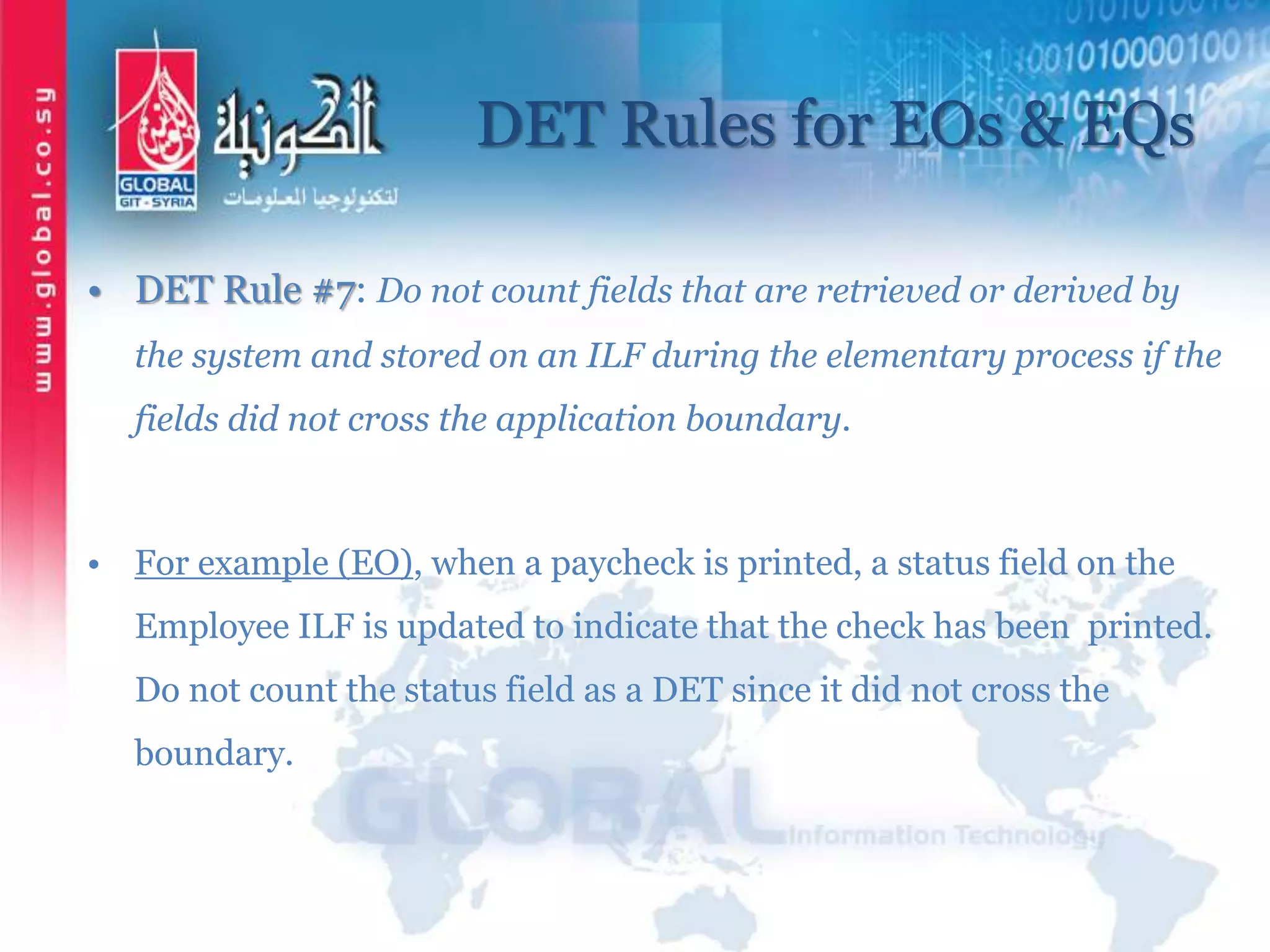 DET Rules for EOs & EQs
• DET Rule #7: Do not count fields that are retrieved or derived by
the system and stored on an ILF during the elementary process if the
fields did not cross the application boundary.
• For example (EO), when a paycheck is printed, a status field on the
Employee ILF is updated to indicate that the check has been printed.
Do not count the status field as a DET since it did not cross the
boundary.
 