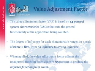 Value Adjustment Factor
• The value adjustment factor (VAF) is based on 14 general
system characteristics (GSCs) that rate the general
functionality of the application being counted.
• The degree of influence for each characteristic ranges on a scale
of zero to five, from no influence to strong influence.
• When applied, the value adjustment factor adjusts the
unadjusted function point count ± 35 percent to produce the
adjusted function point count.
 